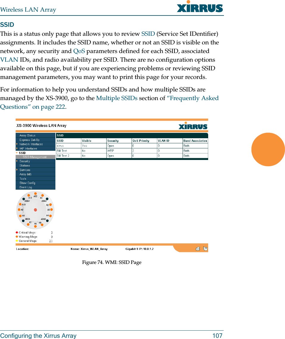 Wireless LAN ArrayConfiguring the Xirrus Array 107SSIDThis is a status only page that allows you to review SSID (Service Set IDentifier) assignments. It includes the SSID name, whether or not an SSID is visible on the network, any security and QoS parameters defined for each SSID, associated VLAN IDs, and radio availability per SSID. There are no configuration options available on this page, but if you are experiencing problems or reviewing SSID management parameters, you may want to print this page for your records.For information to help you understand SSIDs and how multiple SSIDs are managed by the XS-3900, go to the Multiple SSIDs section of “Frequently Asked Questions” on page 222.Figure 74. WMI: SSID Page