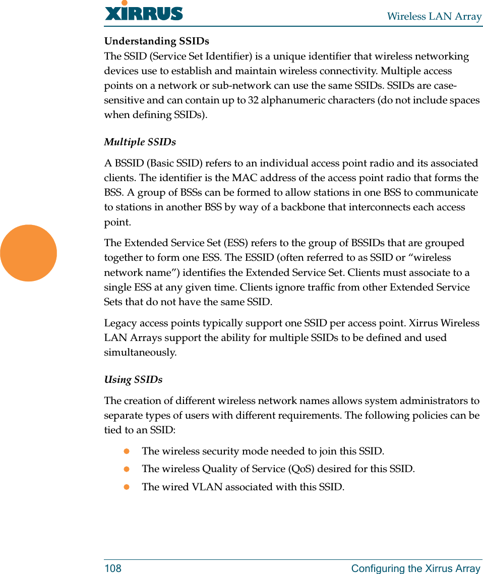 Wireless LAN Array108 Configuring the Xirrus ArrayUnderstanding SSIDsThe SSID (Service Set Identifier) is a unique identifier that wireless networking devices use to establish and maintain wireless connectivity. Multiple access points on a network or sub-network can use the same SSIDs. SSIDs are case-sensitive and can contain up to 32 alphanumeric characters (do not include spaces when defining SSIDs).Multiple SSIDsA BSSID (Basic SSID) refers to an individual access point radio and its associated clients. The identifier is the MAC address of the access point radio that forms the BSS. A group of BSSs can be formed to allow stations in one BSS to communicate to stations in another BSS by way of a backbone that interconnects each access point.The Extended Service Set (ESS) refers to the group of BSSIDs that are grouped together to form one ESS. The ESSID (often referred to as SSID or “wireless network name”) identifies the Extended Service Set. Clients must associate to a single ESS at any given time. Clients ignore traffic from other Extended Service Sets that do not have the same SSID.Legacy access points typically support one SSID per access point. Xirrus Wireless LAN Arrays support the ability for multiple SSIDs to be defined and used simultaneously.Using SSIDsThe creation of different wireless network names allows system administrators to separate types of users with different requirements. The following policies can be tied to an SSID:zThe wireless security mode needed to join this SSID.zThe wireless Quality of Service (QoS) desired for this SSID.zThe wired VLAN associated with this SSID.