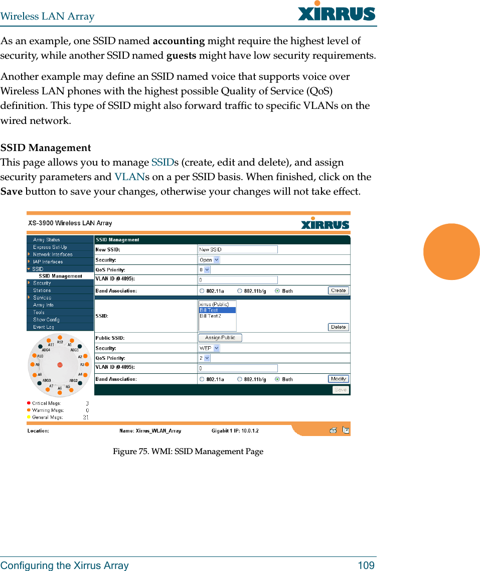 Wireless LAN ArrayConfiguring the Xirrus Array 109As an example, one SSID named accounting might require the highest level of security, while another SSID named guests might have low security requirements.Another example may define an SSID named voice that supports voice over Wireless LAN phones with the highest possible Quality of Service (QoS) definition. This type of SSID might also forward traffic to specific VLANs on the wired network.SSID ManagementThis page allows you to manage SSIDs (create, edit and delete), and assign security parameters and VLANs on a per SSID basis. When finished, click on the Save button to save your changes, otherwise your changes will not take effect.Figure 75. WMI: SSID Management Page