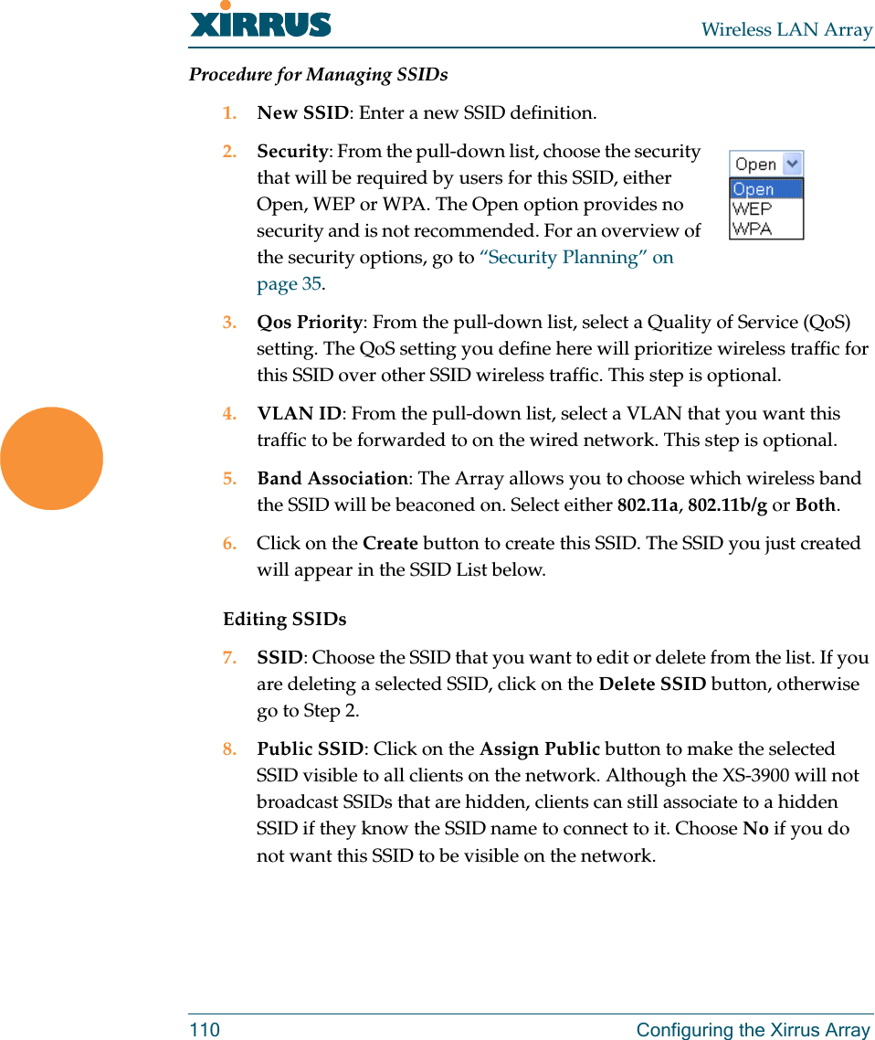 Wireless LAN Array110 Configuring the Xirrus ArrayProcedure for Managing SSIDs1. New SSID: Enter a new SSID definition.2. Security: From the pull-down list, choose the security that will be required by users for this SSID, either Open, WEP or WPA. The Open option provides no security and is not recommended. For an overview of the security options, go to “Security Planning” on page 35.3. Qos Priority: From the pull-down list, select a Quality of Service (QoS) setting. The QoS setting you define here will prioritize wireless traffic for this SSID over other SSID wireless traffic. This step is optional.4. VLAN ID: From the pull-down list, select a VLAN that you want this traffic to be forwarded to on the wired network. This step is optional.5. Band Association: The Array allows you to choose which wireless band the SSID will be beaconed on. Select either 802.11a, 802.11b/g or Both.6. Click on the Create button to create this SSID. The SSID you just created will appear in the SSID List below.Editing SSIDs7. SSID: Choose the SSID that you want to edit or delete from the list. If you are deleting a selected SSID, click on the Delete SSID button, otherwise go to Step 2.8. Public SSID: Click on the Assign Public button to make the selected SSID visible to all clients on the network. Although the XS-3900 will not broadcast SSIDs that are hidden, clients can still associate to a hidden SSID if they know the SSID name to connect to it. Choose No if you do not want this SSID to be visible on the network.