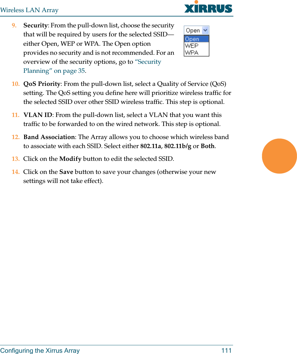 Wireless LAN ArrayConfiguring the Xirrus Array 1119. Security: From the pull-down list, choose the security that will be required by users for the selected SSID—either Open, WEP or WPA. The Open option provides no security and is not recommended. For an overview of the security options, go to “Security Planning” on page 35.10. QoS Priority: From the pull-down list, select a Quality of Service (QoS) setting. The QoS setting you define here will prioritize wireless traffic for the selected SSID over other SSID wireless traffic. This step is optional.11. VLAN ID: From the pull-down list, select a VLAN that you want this traffic to be forwarded to on the wired network. This step is optional.12. Band Association: The Array allows you to choose which wireless band to associate with each SSID. Select either 802.11a, 802.11b/g or Both.13. Click on the Modify button to edit the selected SSID.14. Click on the Save button to save your changes (otherwise your new settings will not take effect).