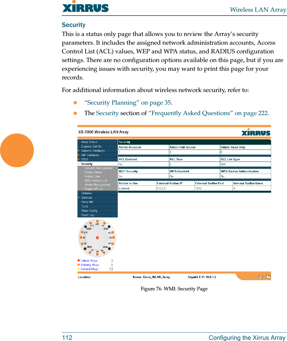 Wireless LAN Array112 Configuring the Xirrus ArraySecurityThis is a status only page that allows you to review the Array’s security parameters. It includes the assigned network administration accounts, Access Control List (ACL) values, WEP and WPA status, and RADIUS configuration settings. There are no configuration options available on this page, but if you are experiencing issues with security, you may want to print this page for your records.For additional information about wireless network security, refer to:z“Security Planning” on page 35.zThe Security section of “Frequently Asked Questions” on page 222.Figure 76. WMI: Security Page