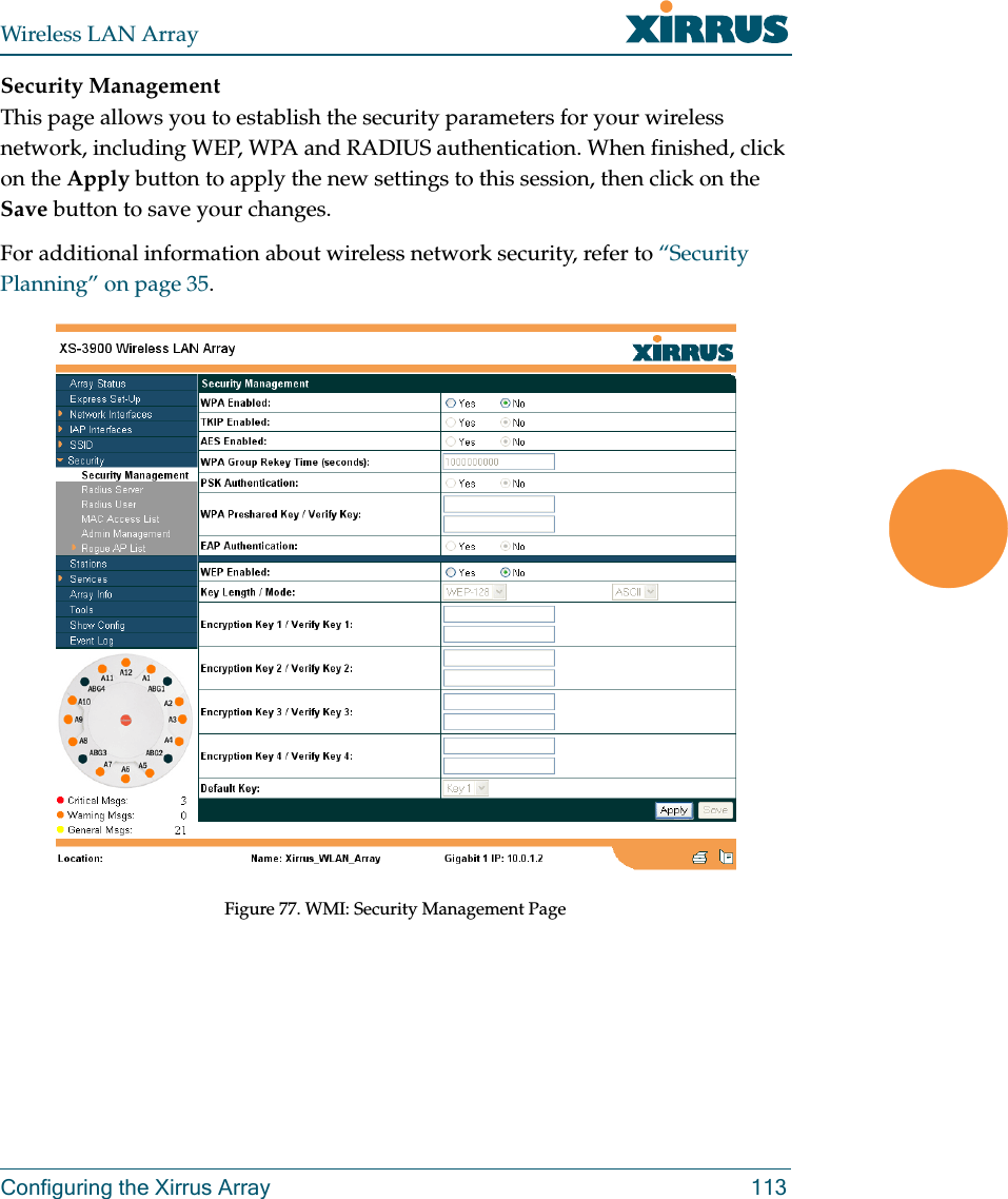 Wireless LAN ArrayConfiguring the Xirrus Array 113Security ManagementThis page allows you to establish the security parameters for your wireless network, including WEP, WPA and RADIUS authentication. When finished, click on the Apply button to apply the new settings to this session, then click on the Save button to save your changes.For additional information about wireless network security, refer to “Security Planning” on page 35.Figure 77. WMI: Security Management Page