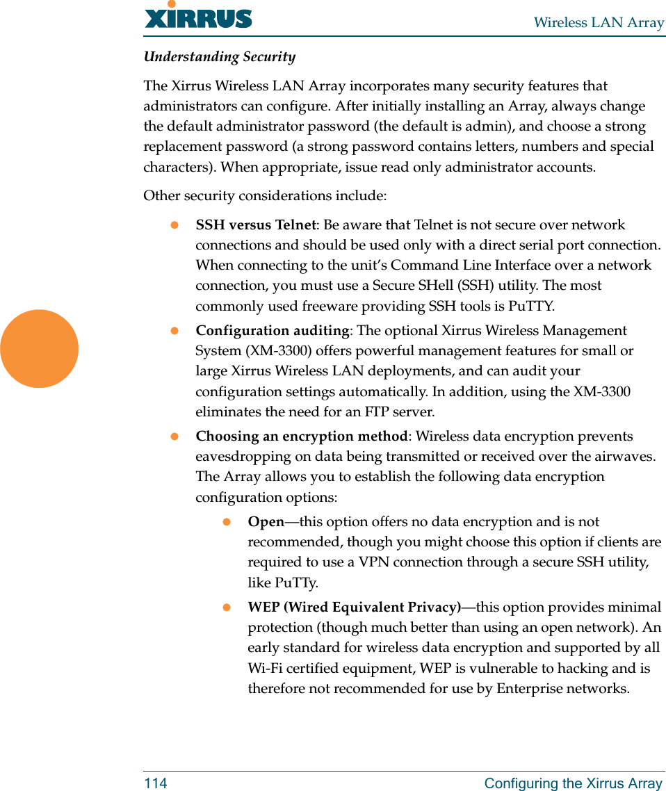 Wireless LAN Array114 Configuring the Xirrus ArrayUnderstanding SecurityThe Xirrus Wireless LAN Array incorporates many security features that administrators can configure. After initially installing an Array, always change the default administrator password (the default is admin), and choose a strong replacement password (a strong password contains letters, numbers and special characters). When appropriate, issue read only administrator accounts.Other security considerations include:zSSH versus Telnet: Be aware that Telnet is not secure over network connections and should be used only with a direct serial port connection. When connecting to the unit’s Command Line Interface over a network connection, you must use a Secure SHell (SSH) utility. The most commonly used freeware providing SSH tools is PuTTY.zConfiguration auditing: The optional Xirrus Wireless Management System (XM-3300) offers powerful management features for small or large Xirrus Wireless LAN deployments, and can audit your configuration settings automatically. In addition, using the XM-3300 eliminates the need for an FTP server.zChoosing an encryption method: Wireless data encryption prevents eavesdropping on data being transmitted or received over the airwaves. The Array allows you to establish the following data encryption configuration options:zOpen—this option offers no data encryption and is not recommended, though you might choose this option if clients are required to use a VPN connection through a secure SSH utility, like PuTTy.zWEP (Wired Equivalent Privacy)—this option provides minimal protection (though much better than using an open network). An early standard for wireless data encryption and supported by all Wi-Fi certified equipment, WEP is vulnerable to hacking and is therefore not recommended for use by Enterprise networks.