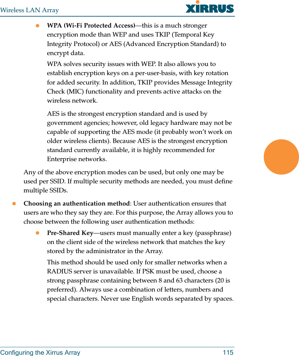 Wireless LAN ArrayConfiguring the Xirrus Array 115zWPA (Wi-Fi Protected Access)—this is a much stronger encryption mode than WEP and uses TKIP (Temporal Key Integrity Protocol) or AES (Advanced Encryption Standard) to encrypt data.WPA solves security issues with WEP. It also allows you to establish encryption keys on a per-user-basis, with key rotation for added security. In addition, TKIP provides Message Integrity Check (MIC) functionality and prevents active attacks on the wireless network.AES is the strongest encryption standard and is used by government agencies; however, old legacy hardware may not be capable of supporting the AES mode (it probably won’t work on older wireless clients). Because AES is the strongest encryption standard currently available, it is highly recommended for Enterprise networks.Any of the above encryption modes can be used, but only one may be used per SSID. If multiple security methods are needed, you must define multiple SSIDs.zChoosing an authentication method: User authentication ensures that users are who they say they are. For this purpose, the Array allows you to choose between the following user authentication methods:zPre-Shared Key—users must manually enter a key (passphrase) on the client side of the wireless network that matches the key stored by the administrator in the Array.This method should be used only for smaller networks when a RADIUS server is unavailable. If PSK must be used, choose a strong passphrase containing between 8 and 63 characters (20 is preferred). Always use a combination of letters, numbers and special characters. Never use English words separated by spaces.