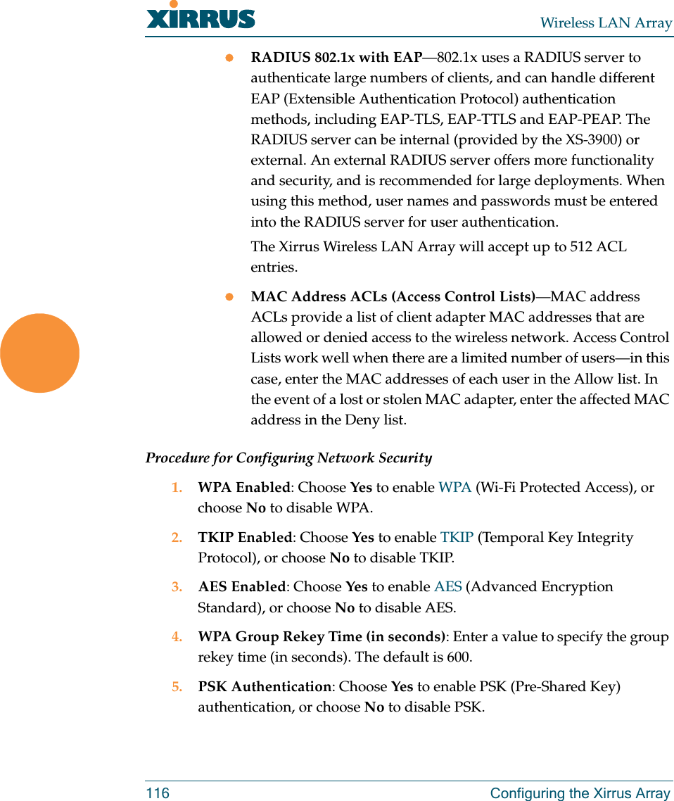 Wireless LAN Array116 Configuring the Xirrus ArrayzRADIUS 802.1x with EAP—802.1x uses a RADIUS server to authenticate large numbers of clients, and can handle different EAP (Extensible Authentication Protocol) authentication methods, including EAP-TLS, EAP-TTLS and EAP-PEAP. The RADIUS server can be internal (provided by the XS-3900) or external. An external RADIUS server offers more functionality and security, and is recommended for large deployments. When using this method, user names and passwords must be entered into the RADIUS server for user authentication.The Xirrus Wireless LAN Array will accept up to 512 ACL entries.zMAC Address ACLs (Access Control Lists)—MAC address ACLs provide a list of client adapter MAC addresses that are allowed or denied access to the wireless network. Access Control Lists work well when there are a limited number of users—in this case, enter the MAC addresses of each user in the Allow list. In the event of a lost or stolen MAC adapter, enter the affected MAC address in the Deny list.Procedure for Configuring Network Security1. WPA Enabled: Choose Yes to enable WPA (Wi-Fi Protected Access), or choose No to disable WPA.2. TKIP Enabled: Choose Yes to enable TKIP (Temporal Key Integrity Protocol), or choose No to disable TKIP.3. AES Enabled: Choose Yes to enable AES (Advanced Encryption Standard), or choose No to disable AES.4. WPA Group Rekey Time (in seconds): Enter a value to specify the group rekey time (in seconds). The default is 600.5. PSK Authentication: Choose Yes to enable PSK (Pre-Shared Key) authentication, or choose No to disable PSK.