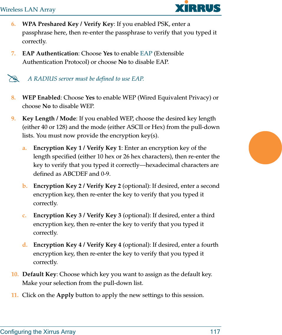 Wireless LAN ArrayConfiguring the Xirrus Array 1176. WPA Preshared Key / Verify Key: If you enabled PSK, enter a passphrase here, then re-enter the passphrase to verify that you typed it correctly.7. EAP Authentication: Choose Yes to enable EAP (Extensible Authentication Protocol) or choose No to disable EAP.8. WEP Enabled: Choose Yes to enable WEP (Wired Equivalent Privacy) or choose No to disable WEP.9. Key Length / Mode: If you enabled WEP, choose the desired key length (either 40 or 128) and the mode (either ASCII or Hex) from the pull-down lists. You must now provide the encryption key(s).a. Encryption Key 1 / Verify Key 1: Enter an encryption key of the length specified (either 10 hex or 26 hex characters), then re-enter the key to verify that you typed it correctly—hexadecimal characters are defined as ABCDEF and 0-9.b. Encryption Key 2 / Verify Key 2 (optional): If desired, enter a second encryption key, then re-enter the key to verify that you typed it correctly.c. Encryption Key 3 / Verify Key 3 (optional): If desired, enter a third encryption key, then re-enter the key to verify that you typed it correctly.d. Encryption Key 4 / Verify Key 4 (optional): If desired, enter a fourth encryption key, then re-enter the key to verify that you typed it correctly.10. Default Key: Choose which key you want to assign as the default key. Make your selection from the pull-down list.11. Click on the Apply button to apply the new settings to this session.#A RADIUS server must be defined to use EAP.