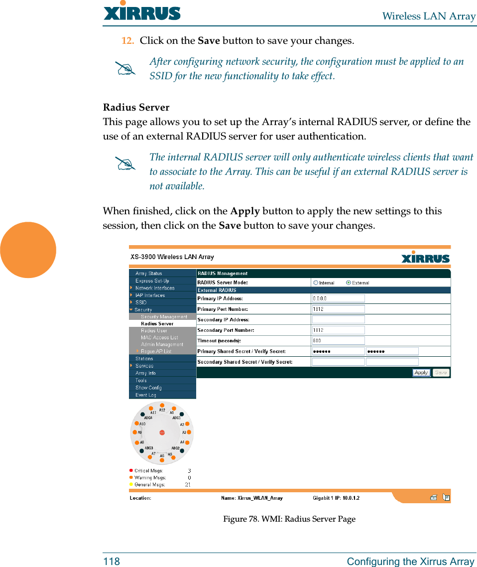 Wireless LAN Array118 Configuring the Xirrus Array12. Click on the Save button to save your changes.Radius ServerThis page allows you to set up the Array’s internal RADIUS server, or define the use of an external RADIUS server for user authentication.When finished, click on the Apply button to apply the new settings to this session, then click on the Save button to save your changes.Figure 78. WMI: Radius Server Page#After configuring network security, the configuration must be applied to an SSID for the new functionality to take effect.#The internal RADIUS server will only authenticate wireless clients that want to associate to the Array. This can be useful if an external RADIUS server is not available.