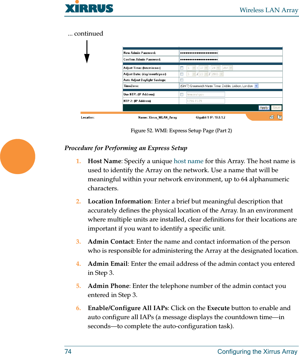 Wireless LAN Array74 Configuring the Xirrus ArrayFigure 52. WMI: Express Setup Page (Part 2)Procedure for Performing an Express Setup1. Host Name: Specify a unique host name for this Array. The host name is used to identify the Array on the network. Use a name that will be meaningful within your network environment, up to 64 alphanumeric characters.2. Location Information: Enter a brief but meaningful description that accurately defines the physical location of the Array. In an environment where multiple units are installed, clear definitions for their locations are important if you want to identify a specific unit.3. Admin Contact: Enter the name and contact information of the person who is responsible for administering the Array at the designated location.4. Admin Email: Enter the email address of the admin contact you entered in Step 3.5. Admin Phone: Enter the telephone number of the admin contact you entered in Step 3.6. Enable/Configure All IAPs: Click on the Execute button to enable and auto configure all IAPs (a message displays the countdown time—in seconds—to complete the auto-configuration task).... continued