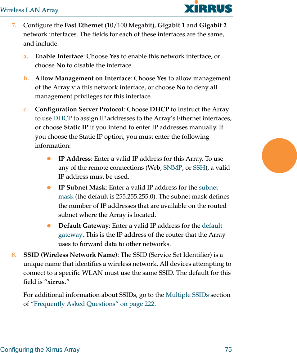 Wireless LAN ArrayConfiguring the Xirrus Array 757. Configure the Fast Ethernet (10/100 Megabit), Gigabit 1 and Gigabit 2 network interfaces. The fields for each of these interfaces are the same, and include:a. Enable Interface: Choose Yes to enable this network interface, or choose No to disable the interface.b. Allow Management on Interface: Choose Yes to allow management of the Array via this network interface, or choose No to deny all management privileges for this interface.c. Configuration Server Protocol: Choose DHCP to instruct the Array to use DHCP to assign IP addresses to the Array’s Ethernet interfaces, or choose Static IP if you intend to enter IP addresses manually. If you choose the Static IP option, you must enter the following information:zIP Address: Enter a valid IP address for this Array. To use any of the remote connections (Web, SNMP, or SSH), a valid IP address must be used.zIP Subnet Mask: Enter a valid IP address for the subnet mask (the default is 255.255.255.0). The subnet mask defines the number of IP addresses that are available on the routed subnet where the Array is located.zDefault Gateway: Enter a valid IP address for the default gateway. This is the IP address of the router that the Array uses to forward data to other networks.8. SSID (Wireless Network Name): The SSID (Service Set Identifier) is a unique name that identifies a wireless network. All devices attempting to connect to a specific WLAN must use the same SSID. The default for this field is “xirrus.”For additional information about SSIDs, go to the Multiple SSIDs section of “Frequently Asked Questions” on page 222.