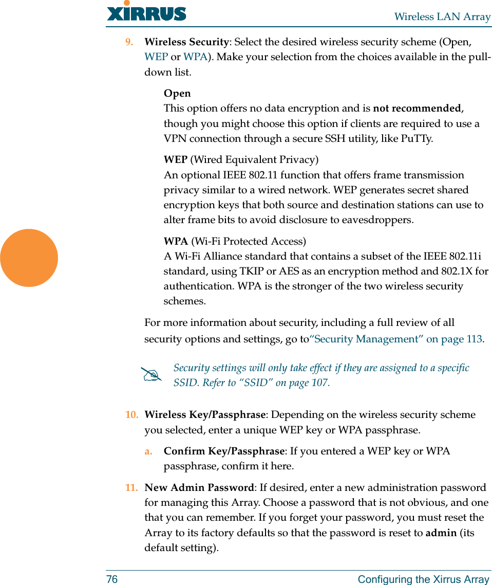 Wireless LAN Array76 Configuring the Xirrus Array9. Wireless Security: Select the desired wireless security scheme (Open, WEP or WPA). Make your selection from the choices available in the pull-down list.OpenThis option offers no data encryption and is not recommended, though you might choose this option if clients are required to use a VPN connection through a secure SSH utility, like PuTTy.WEP (Wired Equivalent Privacy)An optional IEEE 802.11 function that offers frame transmission privacy similar to a wired network. WEP generates secret shared encryption keys that both source and destination stations can use to alter frame bits to avoid disclosure to eavesdroppers.WPA (Wi-Fi Protected Access)A Wi-Fi Alliance standard that contains a subset of the IEEE 802.11i standard, using TKIP or AES as an encryption method and 802.1X for authentication. WPA is the stronger of the two wireless security schemes.For more information about security, including a full review of all security options and settings, go to“Security Management” on page 113.10. Wireless Key/Passphrase: Depending on the wireless security scheme you selected, enter a unique WEP key or WPA passphrase.a. Confirm Key/Passphrase: If you entered a WEP key or WPA passphrase, confirm it here.11. New Admin Password: If desired, enter a new administration password for managing this Array. Choose a password that is not obvious, and one that you can remember. If you forget your password, you must reset the Array to its factory defaults so that the password is reset to admin (its default setting).#Security settings will only take effect if they are assigned to a specific SSID. Refer to “SSID” on page 107.