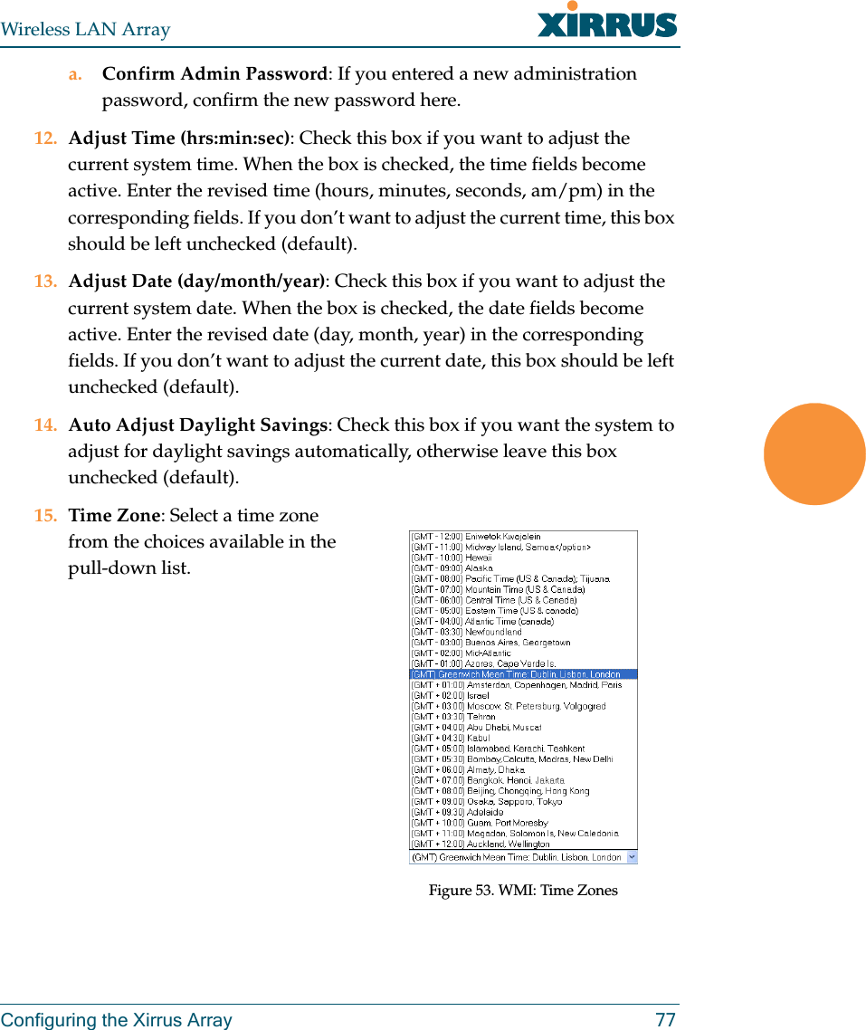 Wireless LAN ArrayConfiguring the Xirrus Array 77a. Confirm Admin Password: If you entered a new administration password, confirm the new password here.12. Adjust Time (hrs:min:sec): Check this box if you want to adjust the current system time. When the box is checked, the time fields become active. Enter the revised time (hours, minutes, seconds, am/pm) in the corresponding fields. If you don’t want to adjust the current time, this box should be left unchecked (default).13. Adjust Date (day/month/year): Check this box if you want to adjust the current system date. When the box is checked, the date fields become active. Enter the revised date (day, month, year) in the corresponding fields. If you don’t want to adjust the current date, this box should be left unchecked (default).14. Auto Adjust Daylight Savings: Check this box if you want the system to adjust for daylight savings automatically, otherwise leave this box unchecked (default).15. Time Zone: Select a time zone from the choices available in the pull-down list.Figure 53. WMI: Time Zones
