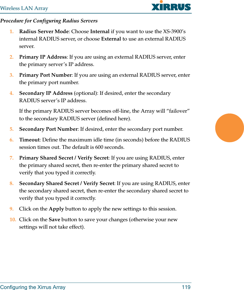 Wireless LAN ArrayConfiguring the Xirrus Array 119Procedure for Configuring Radius Servers1. Radius Server Mode: Choose Internal if you want to use the XS-3900’s internal RADIUS server, or choose External to use an external RADIUS server.2. Primary IP Address: If you are using an external RADIUS server, enter the primary server’s IP address.3. Primary Port Number: If you are using an external RADIUS server, enter the primary port number.4. Secondary IP Address (optional): If desired, enter the secondary RADIUS server’s IP address.If the primary RADIUS server becomes off-line, the Array will “failover” to the secondary RADIUS server (defined here).5. Secondary Port Number: If desired, enter the secondary port number.6. Timeout: Define the maximum idle time (in seconds) before the RADIUS session times out. The default is 600 seconds.7. Primary Shared Secret / Verify Secret: If you are using RADIUS, enter the primary shared secret, then re-enter the primary shared secret to verify that you typed it correctly.8. Secondary Shared Secret / Verify Secret: If you are using RADIUS, enter the secondary shared secret, then re-enter the secondary shared secret to verify that you typed it correctly.9. Click on the Apply button to apply the new settings to this session.10. Click on the Save button to save your changes (otherwise your new settings will not take effect).