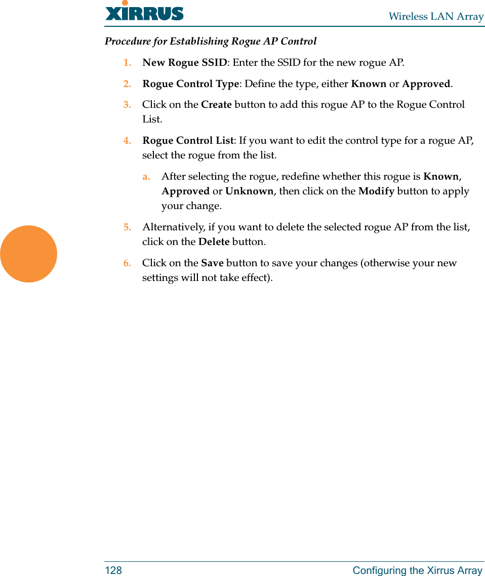 Wireless LAN Array128 Configuring the Xirrus ArrayProcedure for Establishing Rogue AP Control1. New Rogue SSID: Enter the SSID for the new rogue AP.2. Rogue Control Type: Define the type, either Known or Approved.3. Click on the Create button to add this rogue AP to the Rogue Control List.4. Rogue Control List: If you want to edit the control type for a rogue AP, select the rogue from the list.a. After selecting the rogue, redefine whether this rogue is Known, Approved or Unknown, then click on the Modify button to apply your change.5. Alternatively, if you want to delete the selected rogue AP from the list, click on the Delete button.6. Click on the Save button to save your changes (otherwise your new settings will not take effect).