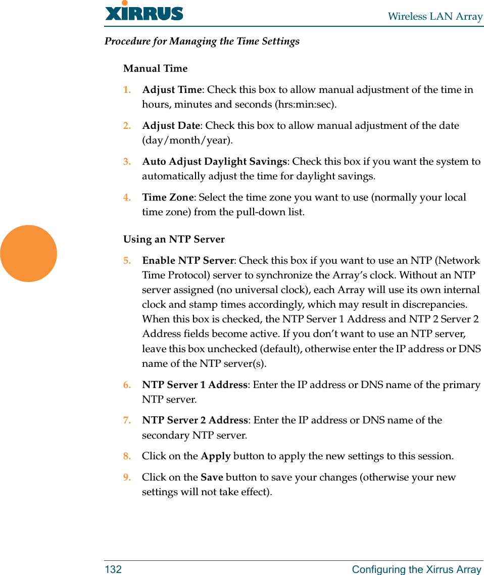 Wireless LAN Array132 Configuring the Xirrus ArrayProcedure for Managing the Time SettingsManual Time1. Adjust Time: Check this box to allow manual adjustment of the time in hours, minutes and seconds (hrs:min:sec).2. Adjust Date: Check this box to allow manual adjustment of the date (day/month/year).3. Auto Adjust Daylight Savings: Check this box if you want the system to automatically adjust the time for daylight savings.4. Time Zone: Select the time zone you want to use (normally your local time zone) from the pull-down list.Using an NTP Server5. Enable NTP Server: Check this box if you want to use an NTP (Network Time Protocol) server to synchronize the Array’s clock. Without an NTP server assigned (no universal clock), each Array will use its own internal clock and stamp times accordingly, which may result in discrepancies. When this box is checked, the NTP Server 1 Address and NTP 2 Server 2 Address fields become active. If you don’t want to use an NTP server, leave this box unchecked (default), otherwise enter the IP address or DNS name of the NTP server(s).6. NTP Server 1 Address: Enter the IP address or DNS name of the primary NTP server.7. NTP Server 2 Address: Enter the IP address or DNS name of the secondary NTP server.8. Click on the Apply button to apply the new settings to this session.9. Click on the Save button to save your changes (otherwise your new settings will not take effect).