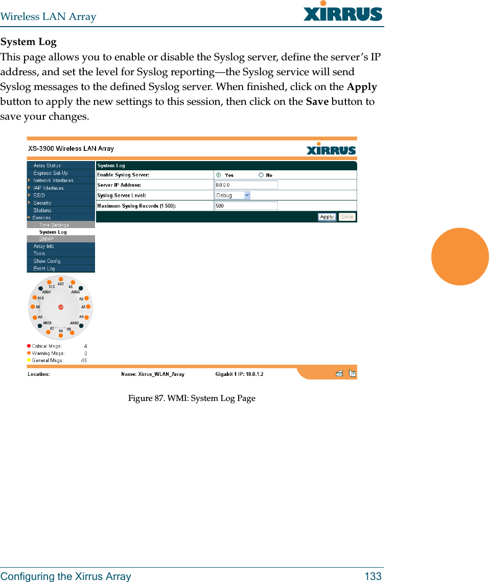 Wireless LAN ArrayConfiguring the Xirrus Array 133System LogThis page allows you to enable or disable the Syslog server, define the server’s IP address, and set the level for Syslog reporting—the Syslog service will send Syslog messages to the defined Syslog server. When finished, click on the Apply button to apply the new settings to this session, then click on the Save button to save your changes.Figure 87. WMI: System Log Page