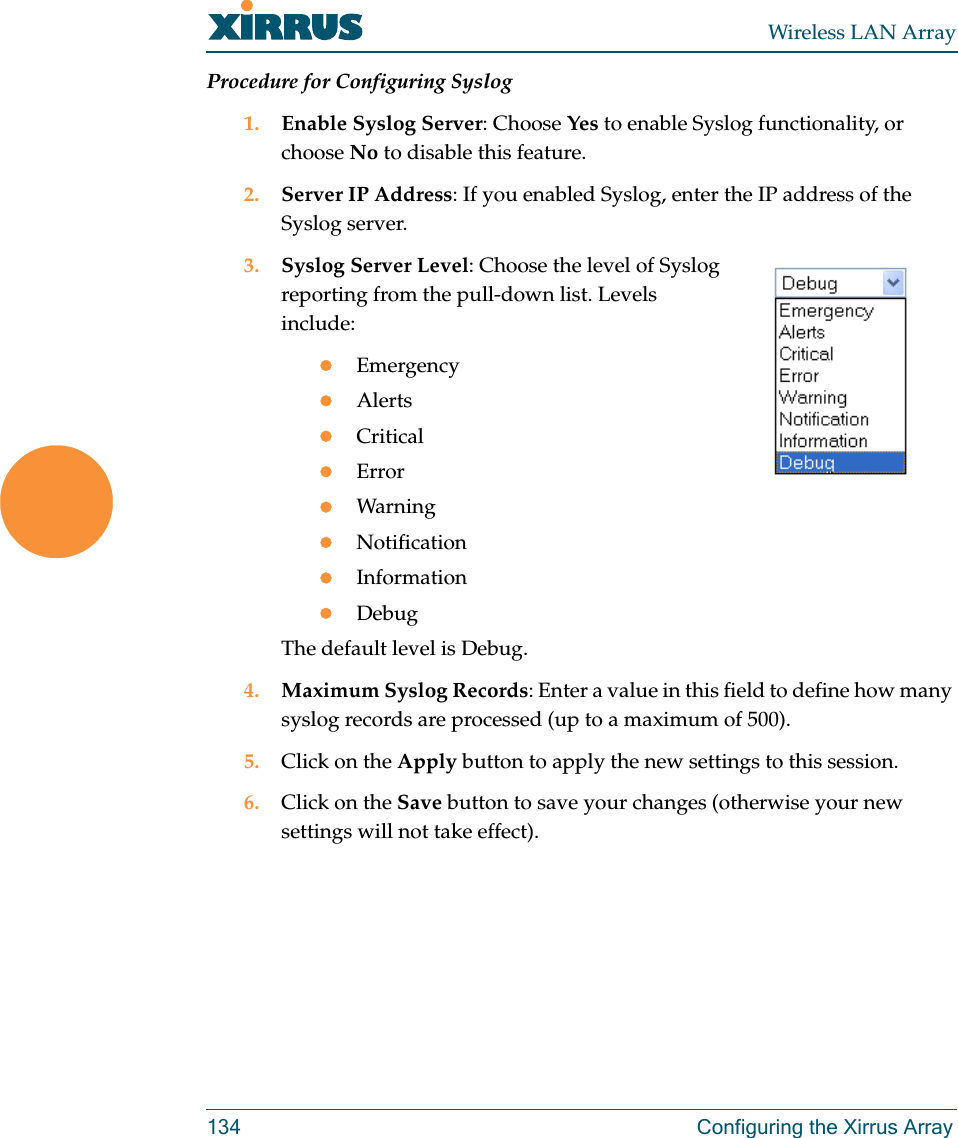 Wireless LAN Array134 Configuring the Xirrus ArrayProcedure for Configuring Syslog1. Enable Syslog Server: Choose Yes to enable Syslog functionality, or choose No to disable this feature.2. Server IP Address: If you enabled Syslog, enter the IP address of the Syslog server.3. Syslog Server Level: Choose the level of Syslog reporting from the pull-down list. Levels include:zEmergencyzAlertszCriticalzErrorzWarningzNotificationzInformationzDebugThe default level is Debug.4. Maximum Syslog Records: Enter a value in this field to define how many syslog records are processed (up to a maximum of 500).5. Click on the Apply button to apply the new settings to this session.6. Click on the Save button to save your changes (otherwise your new settings will not take effect).