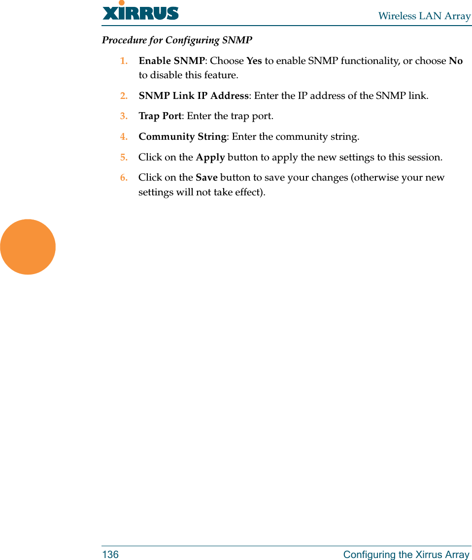 Wireless LAN Array136 Configuring the Xirrus ArrayProcedure for Configuring SNMP1. Enable SNMP: Choose Yes to enable SNMP functionality, or choose No to disable this feature.2. SNMP Link IP Address: Enter the IP address of the SNMP link.3. Trap P o r t : Enter the trap port.4. Community String: Enter the community string.5. Click on the Apply button to apply the new settings to this session.6. Click on the Save button to save your changes (otherwise your new settings will not take effect).