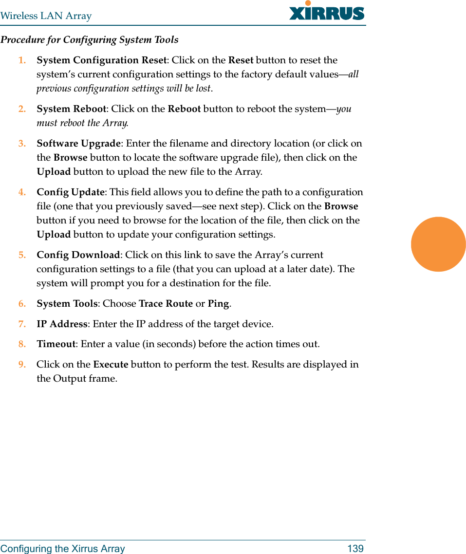 Wireless LAN ArrayConfiguring the Xirrus Array 139Procedure for Configuring System Tools1. System Configuration Reset: Click on the Reset button to reset the system’s current configuration settings to the factory default values—all previous configuration settings will be lost.2. System Reboot: Click on the Reboot button to reboot the system—you must reboot the Array.3. Software Upgrade: Enter the filename and directory location (or click on the Browse button to locate the software upgrade file), then click on the Upload button to upload the new file to the Array.4. Config Update: This field allows you to define the path to a configuration file (one that you previously saved—see next step). Click on the Browse button if you need to browse for the location of the file, then click on the Upload button to update your configuration settings.5. Config Download: Click on this link to save the Array’s current configuration settings to a file (that you can upload at a later date). The system will prompt you for a destination for the file.6. System Tools: Choose Trace Route or Ping.7. IP Address: Enter the IP address of the target device.8. Timeout: Enter a value (in seconds) before the action times out.9. Click on the Execute button to perform the test. Results are displayed in the Output frame.