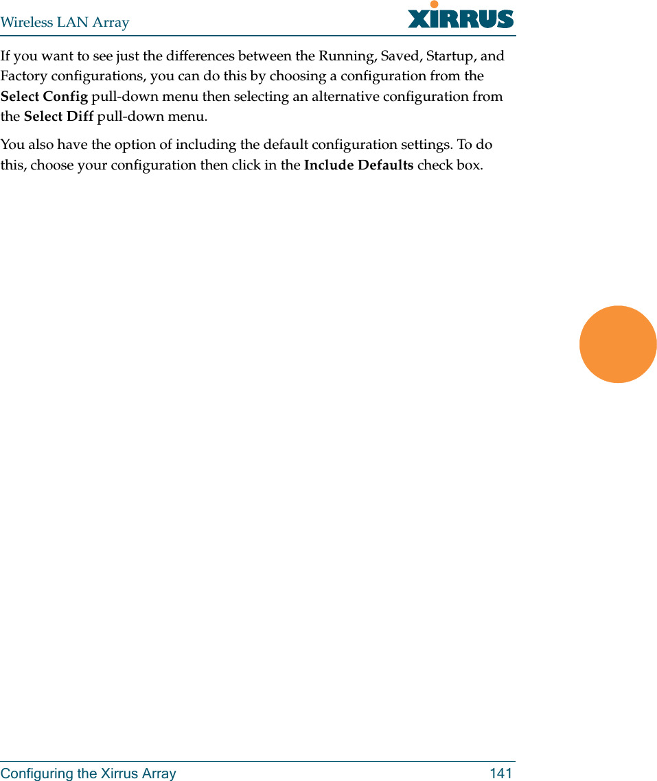 Wireless LAN ArrayConfiguring the Xirrus Array 141If you want to see just the differences between the Running, Saved, Startup, and Factory configurations, you can do this by choosing a configuration from the Select Config pull-down menu then selecting an alternative configuration from the Select Diff pull-down menu.You also have the option of including the default configuration settings. To do this, choose your configuration then click in the Include Defaults check box. 