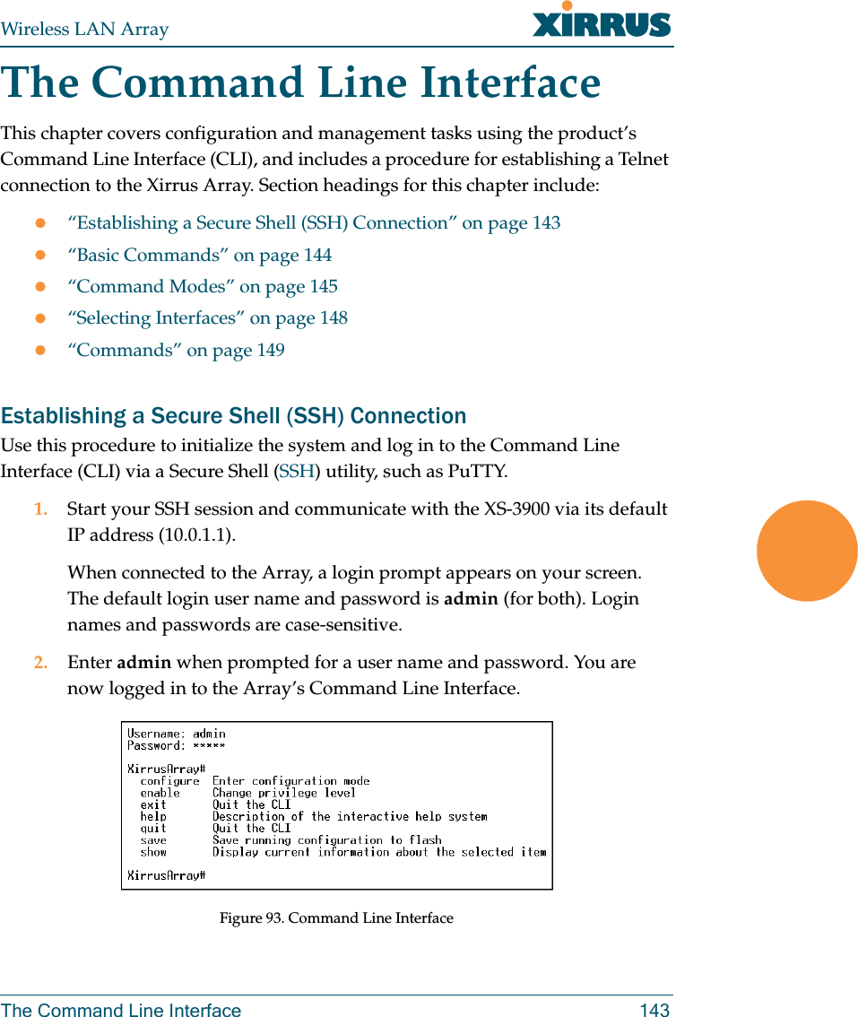 Wireless LAN ArrayThe Command Line Interface 143The Command Line InterfaceThis chapter covers configuration and management tasks using the product’s Command Line Interface (CLI), and includes a procedure for establishing a Telnet connection to the Xirrus Array. Section headings for this chapter include:z“Establishing a Secure Shell (SSH) Connection” on page 143z“Basic Commands” on page 144z“Command Modes” on page 145z“Selecting Interfaces” on page 148z“Commands” on page 149Establishing a Secure Shell (SSH) ConnectionUse this procedure to initialize the system and log in to the Command Line Interface (CLI) via a Secure Shell (SSH) utility, such as PuTTY.1. Start your SSH session and communicate with the XS-3900 via its default IP address (10.0.1.1).When connected to the Array, a login prompt appears on your screen. The default login user name and password is admin (for both). Login names and passwords are case-sensitive.2. Enter admin when prompted for a user name and password. You are now logged in to the Array’s Command Line Interface.Figure 93. Command Line Interface