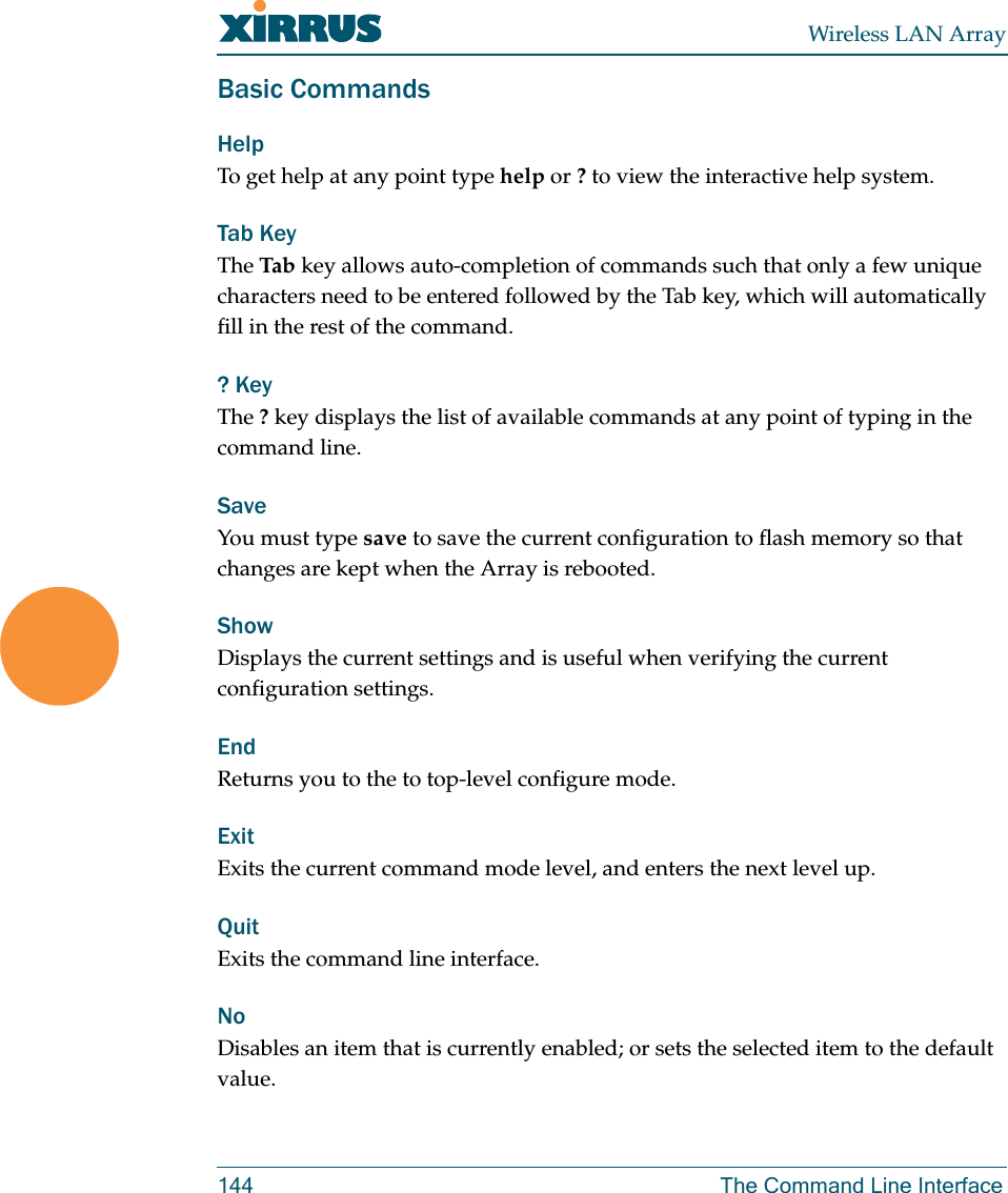 Wireless LAN Array144 The Command Line InterfaceBasic CommandsHelp To get help at any point type help or ? to view the interactive help system.Tab KeyThe Tab  key allows auto-completion of commands such that only a few unique characters need to be entered followed by the Tab key, which will automatically fill in the rest of the command.? KeyThe ? key displays the list of available commands at any point of typing in the command line.Save You must type save to save the current configuration to flash memory so that changes are kept when the Array is rebooted.Show Displays the current settings and is useful when verifying the current configuration settings.EndReturns you to the to top-level configure mode.ExitExits the current command mode level, and enters the next level up. QuitExits the command line interface.NoDisables an item that is currently enabled; or sets the selected item to the default value.