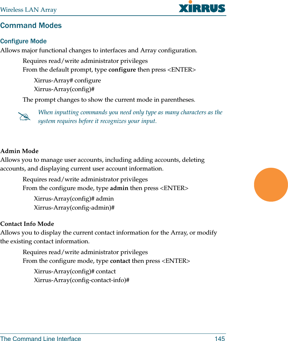 Wireless LAN ArrayThe Command Line Interface 145Command ModesConfigure Mode Allows major functional changes to interfaces and Array configuration.Requires read/write administrator privilegesFrom the default prompt, type configure then press &lt;ENTER&gt;Xirrus-Array# configureXirrus-Array(config)#The prompt changes to show the current mode in parentheses.Admin ModeAllows you to manage user accounts, including adding accounts, deleting accounts, and displaying current user account information.Requires read/write administrator privilegesFrom the configure mode, type admin then press &lt;ENTER&gt;Xirrus-Array(config)# adminXirrus-Array(config-admin)#Contact Info ModeAllows you to display the current contact information for the Array, or modify the existing contact information.Requires read/write administrator privilegesFrom the configure mode, type contact then press &lt;ENTER&gt;Xirrus-Array(config)# contactXirrus-Array(config-contact-info)##When inputting commands you need only type as many characters as the system requires before it recognizes your input.