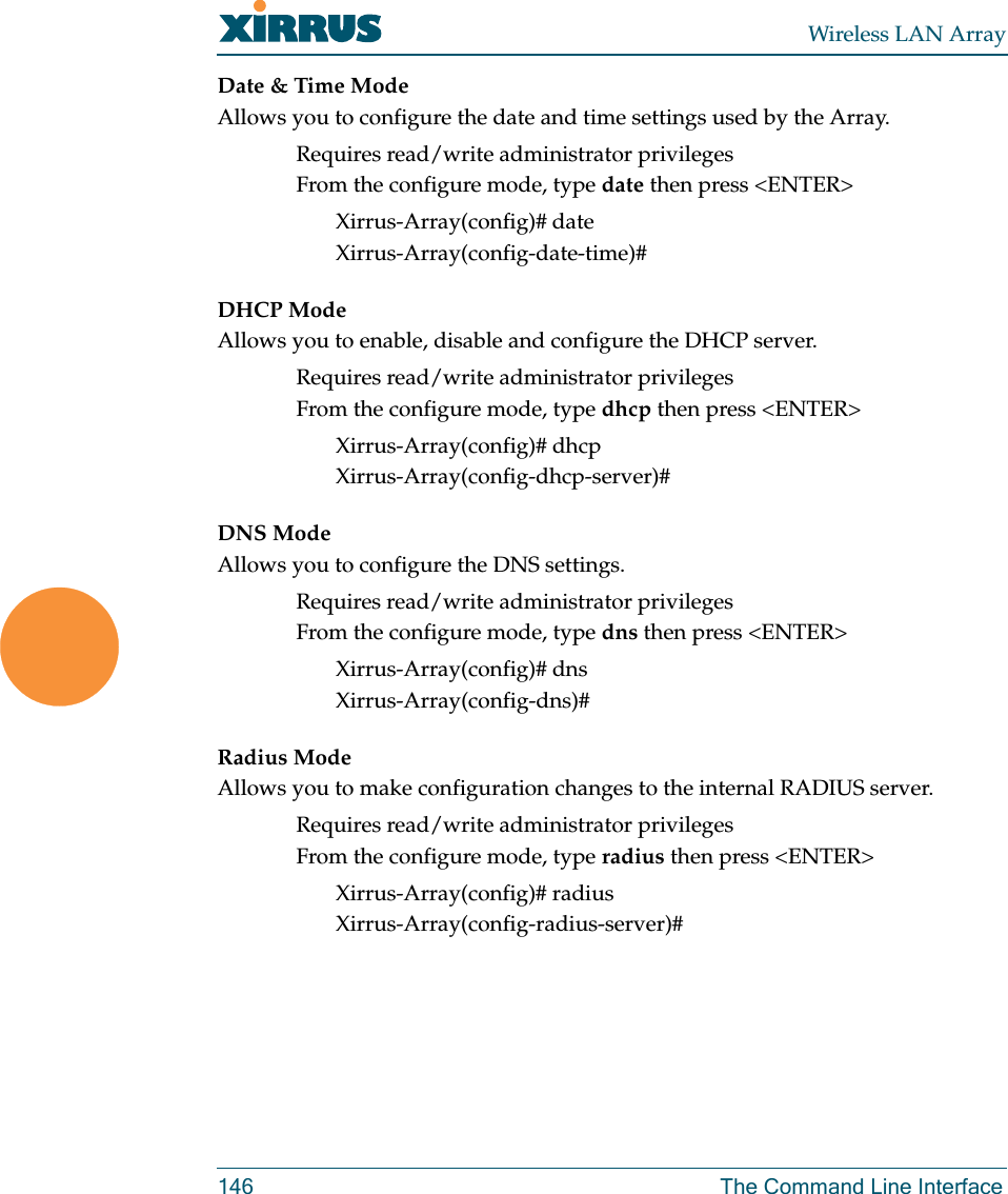 Wireless LAN Array146 The Command Line InterfaceDate &amp; Time ModeAllows you to configure the date and time settings used by the Array.Requires read/write administrator privilegesFrom the configure mode, type date then press &lt;ENTER&gt;Xirrus-Array(config)# dateXirrus-Array(config-date-time)#DHCP ModeAllows you to enable, disable and configure the DHCP server.Requires read/write administrator privilegesFrom the configure mode, type dhcp then press &lt;ENTER&gt;Xirrus-Array(config)# dhcpXirrus-Array(config-dhcp-server)#DNS ModeAllows you to configure the DNS settings.Requires read/write administrator privilegesFrom the configure mode, type dns then press &lt;ENTER&gt;Xirrus-Array(config)# dnsXirrus-Array(config-dns)#Radius ModeAllows you to make configuration changes to the internal RADIUS server.Requires read/write administrator privilegesFrom the configure mode, type radius then press &lt;ENTER&gt;Xirrus-Array(config)# radiusXirrus-Array(config-radius-server)# 