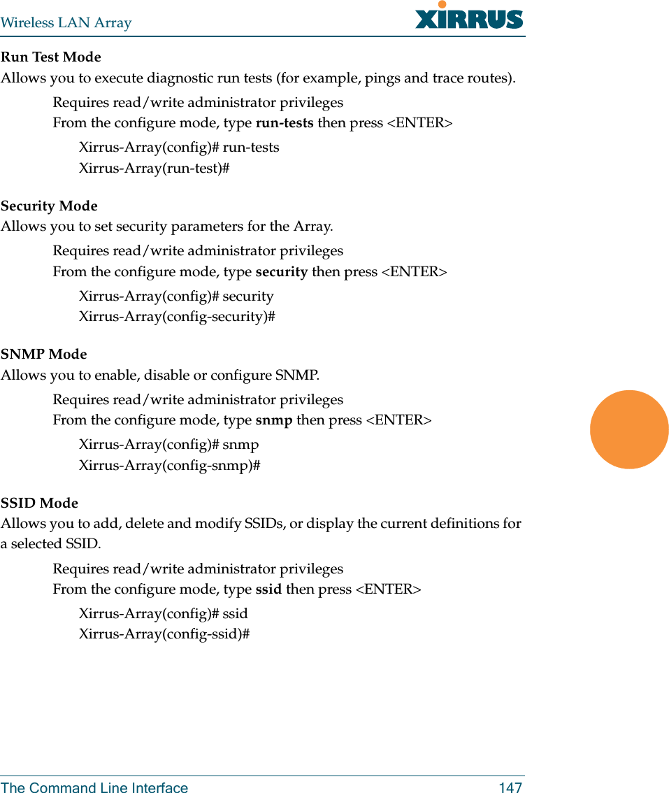 Wireless LAN ArrayThe Command Line Interface 147Run Test ModeAllows you to execute diagnostic run tests (for example, pings and trace routes).Requires read/write administrator privilegesFrom the configure mode, type run-tests then press &lt;ENTER&gt;Xirrus-Array(config)# run-testsXirrus-Array(run-test)#Security ModeAllows you to set security parameters for the Array.Requires read/write administrator privilegesFrom the configure mode, type security then press &lt;ENTER&gt;Xirrus-Array(config)# securityXirrus-Array(config-security)#SNMP ModeAllows you to enable, disable or configure SNMP.Requires read/write administrator privilegesFrom the configure mode, type snmp then press &lt;ENTER&gt;Xirrus-Array(config)# snmpXirrus-Array(config-snmp)#SSID ModeAllows you to add, delete and modify SSIDs, or display the current definitions for a selected SSID.Requires read/write administrator privilegesFrom the configure mode, type ssid then press &lt;ENTER&gt;Xirrus-Array(config)# ssidXirrus-Array(config-ssid)#