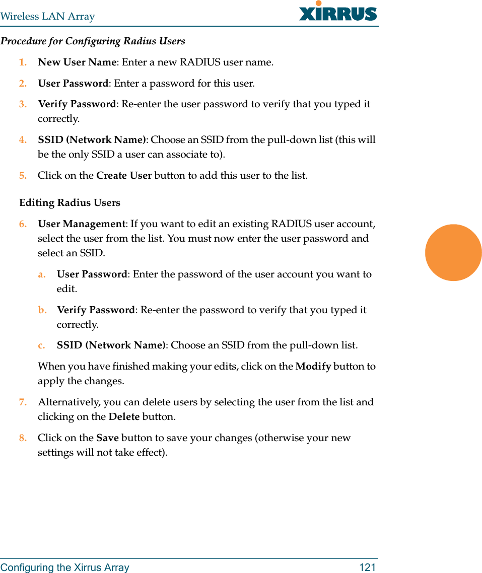 Wireless LAN ArrayConfiguring the Xirrus Array 121Procedure for Configuring Radius Users1. New User Name: Enter a new RADIUS user name.2. User Password: Enter a password for this user.3. Verify Password: Re-enter the user password to verify that you typed it correctly.4. SSID (Network Name): Choose an SSID from the pull-down list (this will be the only SSID a user can associate to).5. Click on the Create User button to add this user to the list.Editing Radius Users6. User Management: If you want to edit an existing RADIUS user account, select the user from the list. You must now enter the user password and select an SSID.a. User Password: Enter the password of the user account you want to edit.b. Verify Password: Re-enter the password to verify that you typed it correctly.c. SSID (Network Name): Choose an SSID from the pull-down list.When you have finished making your edits, click on the Modify button to apply the changes.7. Alternatively, you can delete users by selecting the user from the list and clicking on the Delete button.8. Click on the Save button to save your changes (otherwise your new settings will not take effect).