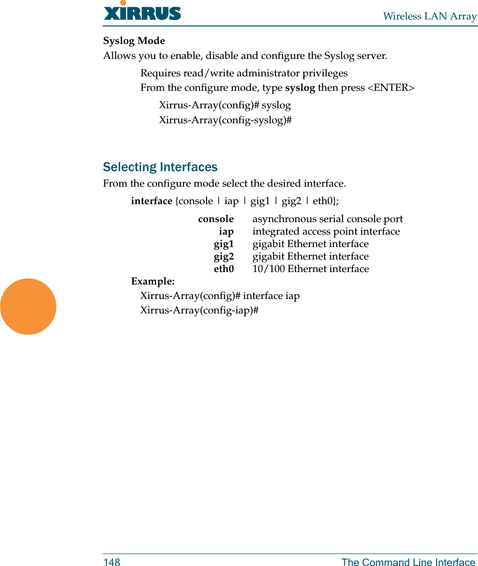 Wireless LAN Array148 The Command Line InterfaceSyslog ModeAllows you to enable, disable and configure the Syslog server.Requires read/write administrator privilegesFrom the configure mode, type syslog then press &lt;ENTER&gt;Xirrus-Array(config)# syslogXirrus-Array(config-syslog)#Selecting InterfacesFrom the configure mode select the desired interface.interface {console | iap | gig1 | gig2 | eth0};console asynchronous serial console portiap integrated access point interfacegig1 gigabit Ethernet interfacegig2 gigabit Ethernet interfaceeth0 10/100 Ethernet interfaceExample: Xirrus-Array(config)# interface iapXirrus-Array(config-iap)#