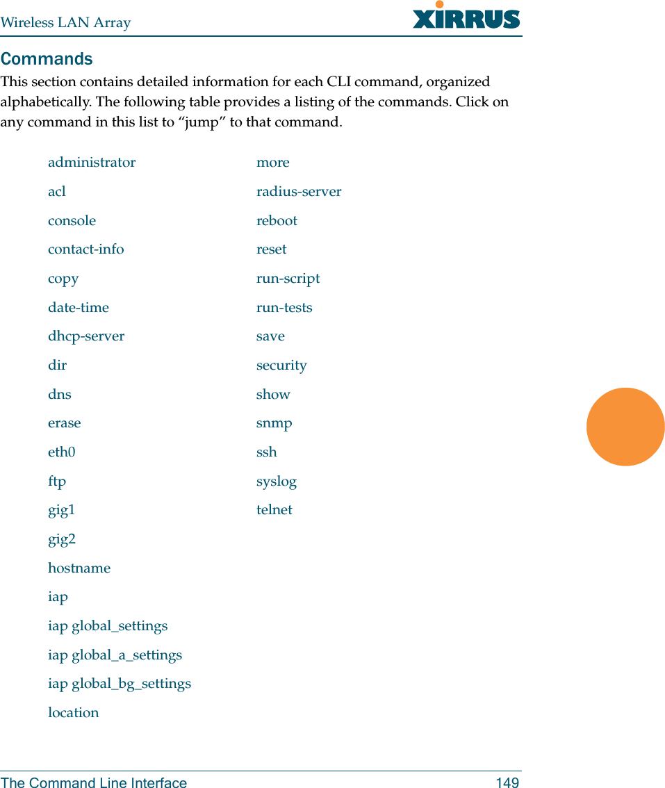 Wireless LAN ArrayThe Command Line Interface 149CommandsThis section contains detailed information for each CLI command, organized alphabetically. The following table provides a listing of the commands. Click on any command in this list to “jump” to that command.administrator moreacl radius-serverconsole rebootcontact-info resetcopy run-scriptdate-time run-testsdhcp-server savedir securitydns showerase snmpeth0 sshftp sysloggig1 telnetgig2hostnameiapiap global_settingsiap global_a_settingsiap global_bg_settingslocation