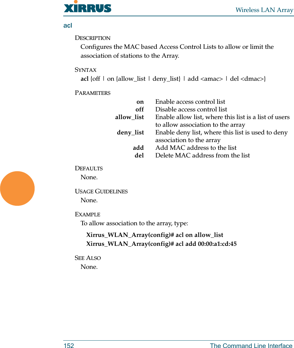 Wireless LAN Array152 The Command Line InterfaceaclDESCRIPTIONConfigures the MAC based Access Control Lists to allow or limit the association of stations to the Array.SYNTAXacl {off | on {allow_list | deny_list} | add &lt;amac&gt; | del &lt;dmac&gt;}PARAMETERSon Enable access control listoff Disable access control list    allow_list Enable allow list, where this list is a list of users to allow association to the arraydeny_list Enable deny list, where this list is used to deny association to the arrayadd Add MAC address to the listdel Delete MAC address from the listDEFAULTSNone.USAGE GUIDELINESNone.EXAMPLETo allow association to the array, type:Xirrus_WLAN_Array(config)# acl on allow_listXirrus_WLAN_Array(config)# acl add 00:00:a1:cd:45SEE ALSONone.