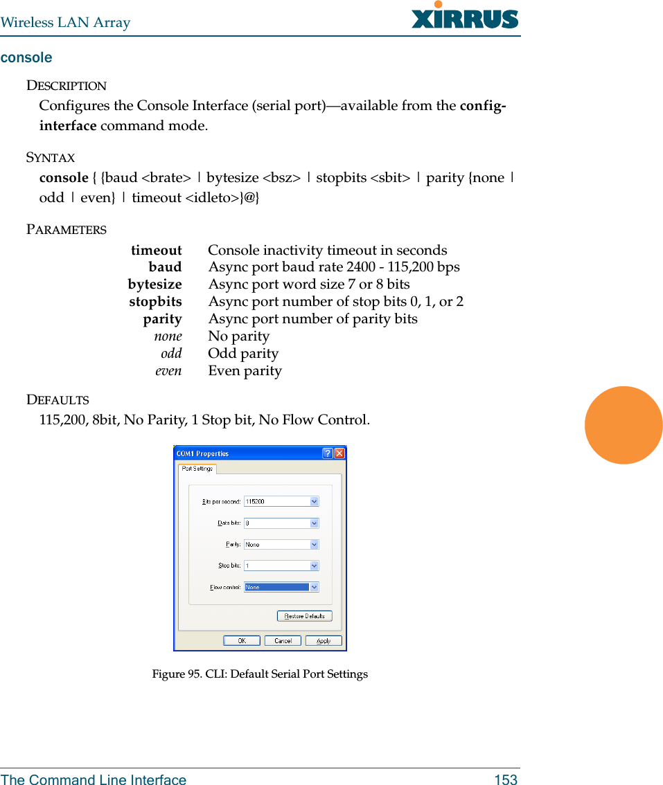 Wireless LAN ArrayThe Command Line Interface 153consoleDESCRIPTIONConfigures the Console Interface (serial port)—available from the config-interface command mode.SYNTAXconsole { {baud &lt;brate&gt; | bytesize &lt;bsz&gt; | stopbits &lt;sbit&gt; | parity {none | odd | even} | timeout &lt;idleto&gt;}@}PARAMETERStimeout Console inactivity timeout in secondsbaud Async port baud rate 2400 - 115,200 bpsbytesize Async port word size 7 or 8 bitsstopbits Async port number of stop bits 0, 1, or 2parity Async port number of parity bitsnone No parityodd Odd parityeven Even parityDEFAULTS115,200, 8bit, No Parity, 1 Stop bit, No Flow Control.Figure 95. CLI: Default Serial Port Settings