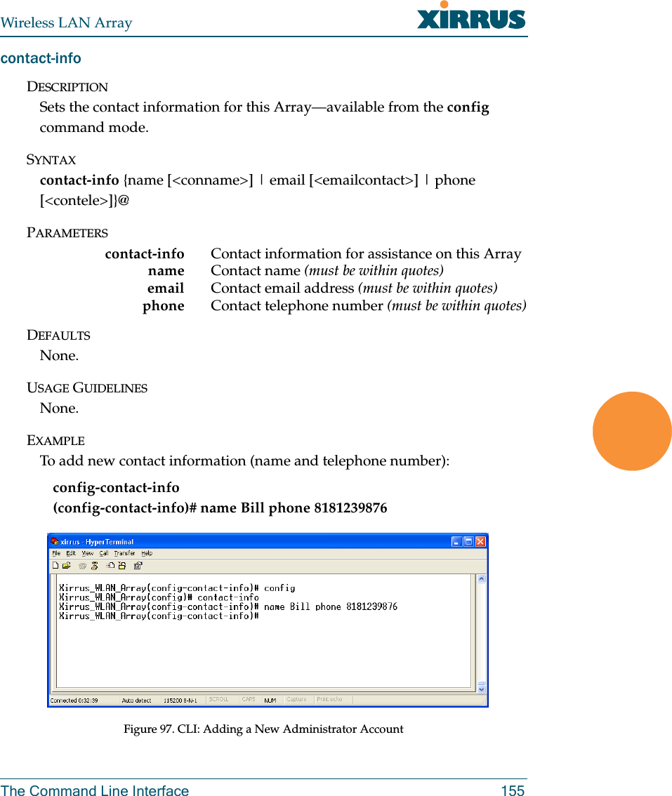 Wireless LAN ArrayThe Command Line Interface 155contact-infoDESCRIPTIONSets the contact information for this Array—available from the config command mode.SYNTAXcontact-info {name [&lt;conname&gt;] | email [&lt;emailcontact&gt;] | phone [&lt;contele&gt;]}@PARAMETERScontact-info Contact information for assistance on this Arrayname Contact name (must be within quotes)email Contact email address (must be within quotes)phone  Contact telephone number (must be within quotes)DEFAULTSNone.USAGE GUIDELINESNone.EXAMPLETo add new contact information (name and telephone number):config-contact-info           (config-contact-info)# name Bill phone 8181239876Figure 97. CLI: Adding a New Administrator Account