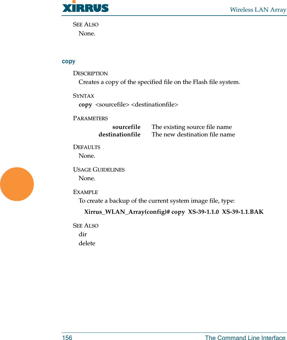 Wireless LAN Array156 The Command Line InterfaceSEE ALSONone.copyDESCRIPTIONCreates a copy of the specified file on the Flash file system.SYNTAXcopy  &lt;sourcefile&gt; &lt;destinationfile&gt;PARAMETERSsourcefile The existing source file namedestinationfile  The new destination file nameDEFAULTSNone.USAGE GUIDELINESNone.EXAMPLETo create a backup of the current system image file, type:Xirrus_WLAN_Array(config)# copy  XS-39-1.1.0  XS-39-1.1.BAKSEE ALSOdirdelete