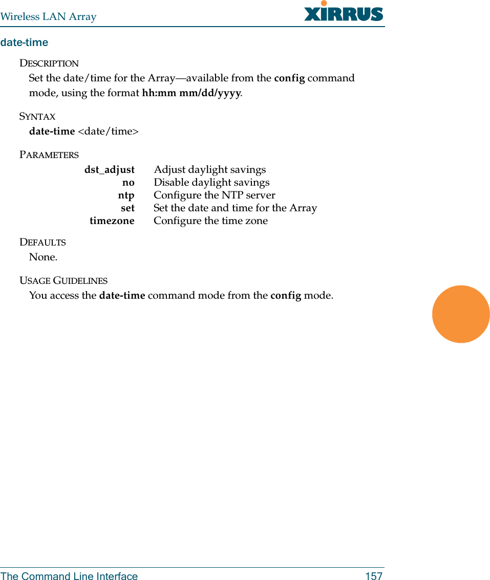 Wireless LAN ArrayThe Command Line Interface 157date-timeDESCRIPTIONSet the date/time for the Array—available from the config command mode, using the format hh:mm mm/dd/yyyy.SYNTAXdate-time &lt;date/time&gt;PARAMETERSdst_adjust Adjust daylight savingsno Disable daylight savingsntp Configure the NTP serverset Set the date and time for the Arraytimezone Configure the time zoneDEFAULTSNone.USAGE GUIDELINESYou access the date-time command mode from the config mode.