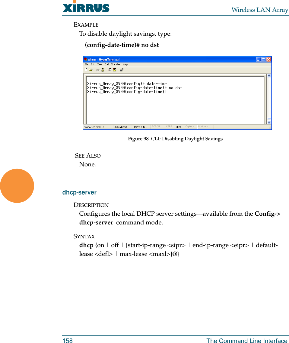 Wireless LAN Array158 The Command Line InterfaceEXAMPLETo disable daylight savings, type:(config-date-time)# no dstFigure 98. CLI: Disabling Daylight Savings SEE ALSONone.dhcp-serverDESCRIPTIONConfigures the local DHCP server settings—available from the Config-&gt; dhcp-server  command mode.SYNTAXdhcp {on | off | {start-ip-range &lt;sipr&gt; | end-ip-range &lt;eipr&gt; | default-lease &lt;defl&gt; | max-lease &lt;maxl&gt;}@}