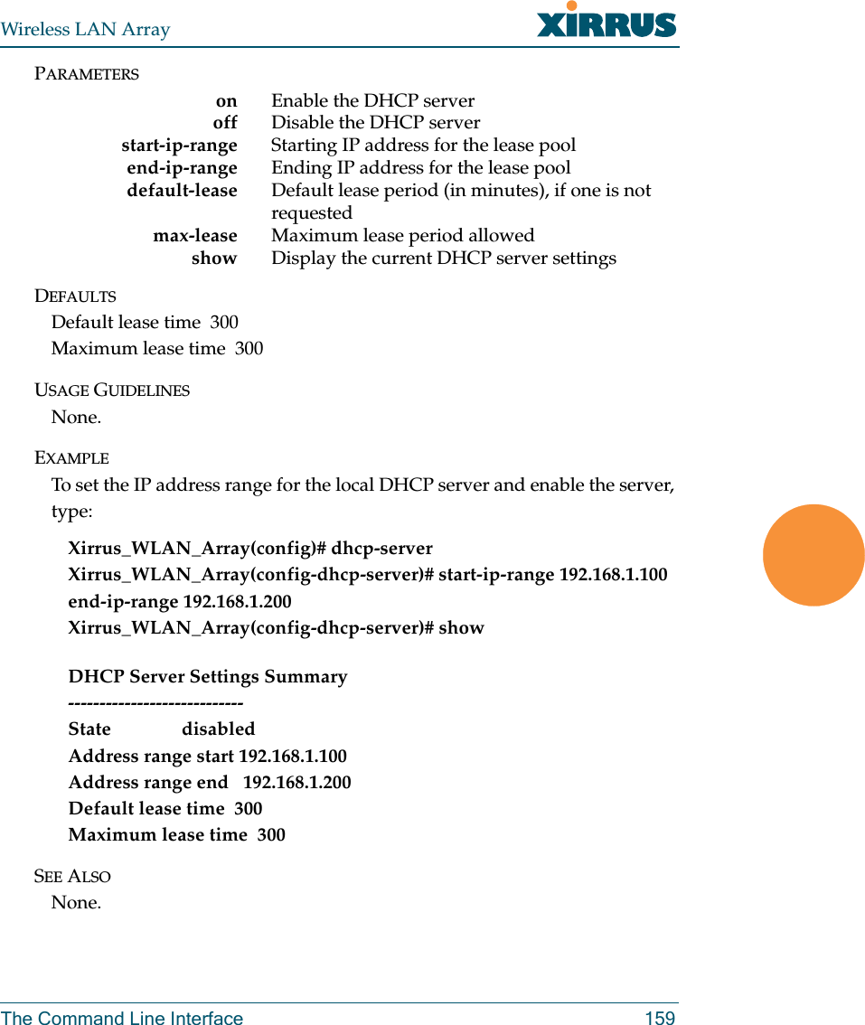 Wireless LAN ArrayThe Command Line Interface 159PARAMETERSon Enable the DHCP server     off Disable the DHCP serverstart-ip-range Starting IP address for the lease pool     end-ip-range Ending IP address for the lease pool    default-lease Default lease period (in minutes), if one is not requested     max-lease Maximum lease period allowed    show Display the current DHCP server settingsDEFAULTSDefault lease time  300Maximum lease time  300USAGE GUIDELINESNone.EXAMPLETo set the IP address range for the local DHCP server and enable the server, type:Xirrus_WLAN_Array(config)# dhcp-serverXirrus_WLAN_Array(config-dhcp-server)# start-ip-range 192.168.1.100 end-ip-range 192.168.1.200Xirrus_WLAN_Array(config-dhcp-server)# showDHCP Server Settings Summary----------------------------State               disabledAddress range start 192.168.1.100Address range end   192.168.1.200Default lease time  300Maximum lease time  300SEE ALSONone.