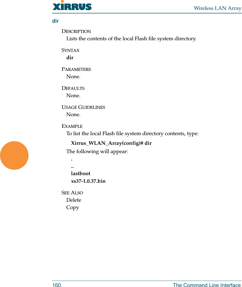 Wireless LAN Array160 The Command Line InterfacedirDESCRIPTIONLists the contents of the local Flash file system directory.SYNTAXdirPARAMETERSNone.DEFAULTSNone.USAGE GUIDELINESNone.EXAMPLETo list the local Flash file system directory contents, type:Xirrus_WLAN_Array(config)# dirThe following will appear:...lastbootxs37-1.0.37.binSEE ALSODeleteCopy