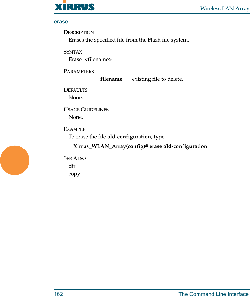 Wireless LAN Array162 The Command Line InterfaceeraseDESCRIPTIONErases the specified file from the Flash file system.SYNTAXErase  &lt;filename&gt;PARAMETERSfilename  existing file to delete.DEFAULTSNone.USAGE GUIDELINESNone.EXAMPLETo erase the file old-configuration, type:Xirrus_WLAN_Array(config)# erase old-configurationSEE ALSOdir copy