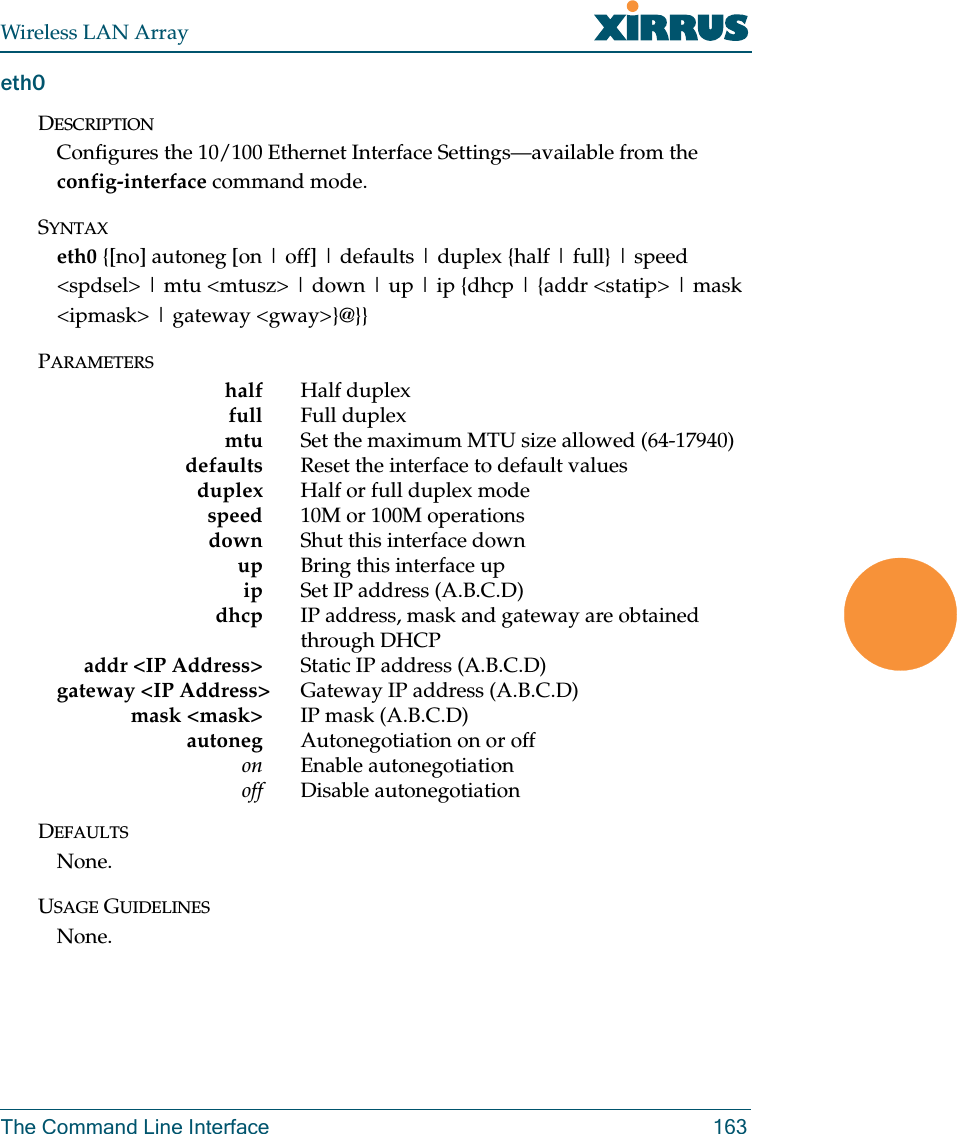 Wireless LAN ArrayThe Command Line Interface 163eth0DESCRIPTIONConfigures the 10/100 Ethernet Interface Settings—available from the         config-interface command mode.SYNTAXeth0 {[no] autoneg [on | off] | defaults | duplex {half | full} | speed &lt;spdsel&gt; | mtu &lt;mtusz&gt; | down | up | ip {dhcp | {addr &lt;statip&gt; | mask &lt;ipmask&gt; | gateway &lt;gway&gt;}@}}PARAMETERShalf Half duplexfull Full duplexmtu Set the maximum MTU size allowed (64-17940)defaults Reset the interface to default valuesduplex Half or full duplex modespeed 10M or 100M operationsdown Shut this interface downup Bring this interface upip Set IP address (A.B.C.D)dhcp IP address, mask and gateway are obtained through DHCPaddr &lt;IP Address&gt; Static IP address (A.B.C.D)gateway &lt;IP Address&gt; Gateway IP address (A.B.C.D)mask &lt;mask&gt; IP mask (A.B.C.D)autoneg Autonegotiation on or offon Enable autonegotiationoff Disable autonegotiationDEFAULTSNone.USAGE GUIDELINESNone.