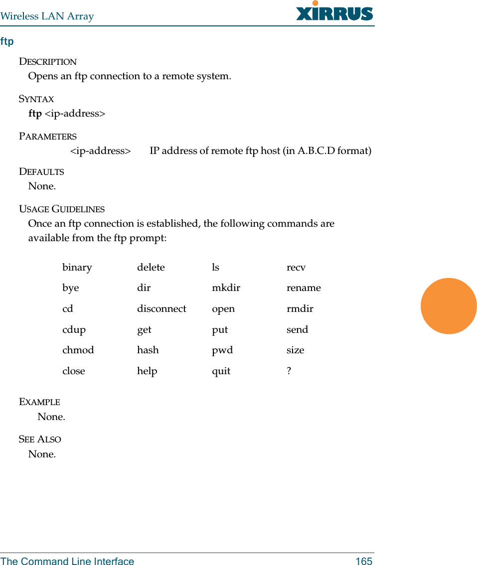 Wireless LAN ArrayThe Command Line Interface 165ftpDESCRIPTIONOpens an ftp connection to a remote system.SYNTAXftp &lt;ip-address&gt;PARAMETERS&lt;ip-address&gt; IP address of remote ftp host (in A.B.C.D format) DEFAULTSNone.USAGE GUIDELINESOnce an ftp connection is established, the following commands are available from the ftp prompt:EXAMPLENone.SEE ALSONone.binary delete ls recvbye dir mkdir renamecd disconnect open rmdircdup get put sendchmod hash pwd sizeclose help quit ?