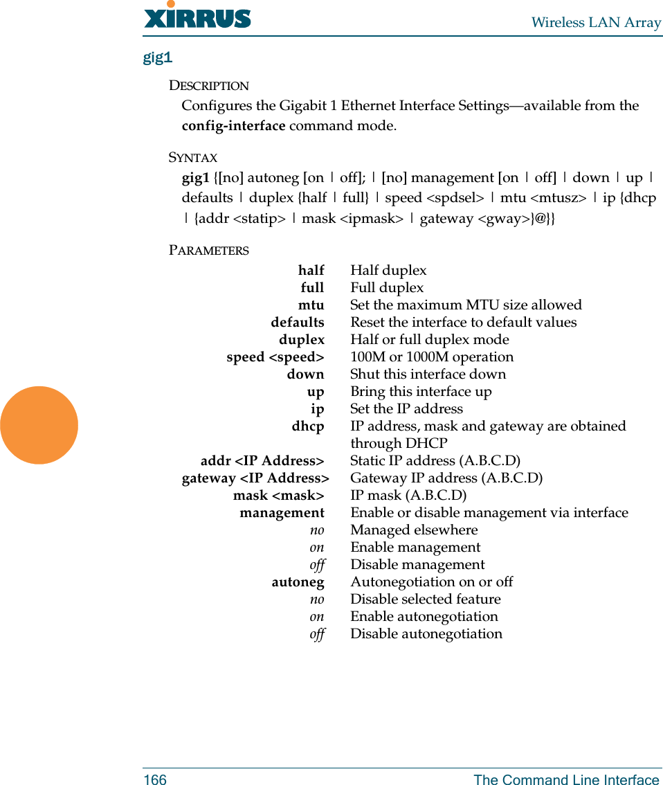 Wireless LAN Array166 The Command Line Interfacegig1DESCRIPTIONConfigures the Gigabit 1 Ethernet Interface Settings—available from the    config-interface command mode.SYNTAXgig1 {[no] autoneg [on | off]; | [no] management [on | off] | down | up | defaults | duplex {half | full} | speed &lt;spdsel&gt; | mtu &lt;mtusz&gt; | ip {dhcp | {addr &lt;statip&gt; | mask &lt;ipmask&gt; | gateway &lt;gway&gt;}@}}PARAMETERShalf Half duplexfull Full duplexmtu Set the maximum MTU size alloweddefaults Reset the interface to default valuesduplex Half or full duplex modespeed &lt;speed&gt; 100M or 1000M operationdown Shut this interface downup Bring this interface upip Set the IP addressdhcp IP address, mask and gateway are obtained through DHCPaddr &lt;IP Address&gt; Static IP address (A.B.C.D)gateway &lt;IP Address&gt; Gateway IP address (A.B.C.D)mask &lt;mask&gt; IP mask (A.B.C.D)management Enable or disable management via interfaceno Managed elsewhereon Enable managementoff Disable management autoneg Autonegotiation on or offno Disable selected featureon Enable autonegotiationoff Disable autonegotiation