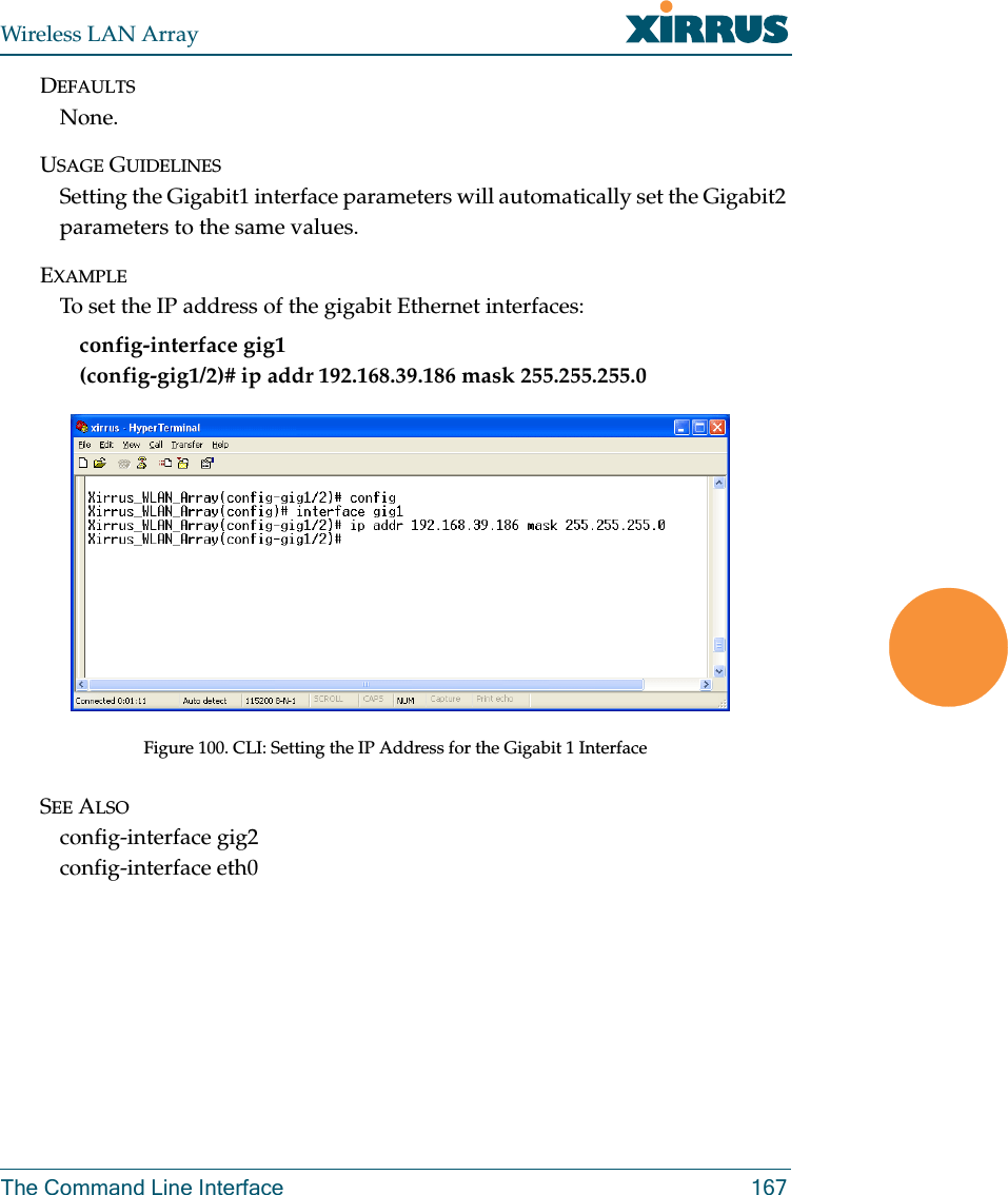 Wireless LAN ArrayThe Command Line Interface 167DEFAULTSNone.USAGE GUIDELINESSetting the Gigabit1 interface parameters will automatically set the Gigabit2 parameters to the same values.EXAMPLETo set the IP address of the gigabit Ethernet interfaces: config-interface gig1(config-gig1/2)# ip addr 192.168.39.186 mask 255.255.255.0Figure 100. CLI: Setting the IP Address for the Gigabit 1 InterfaceSEE ALSOconfig-interface gig2config-interface eth0