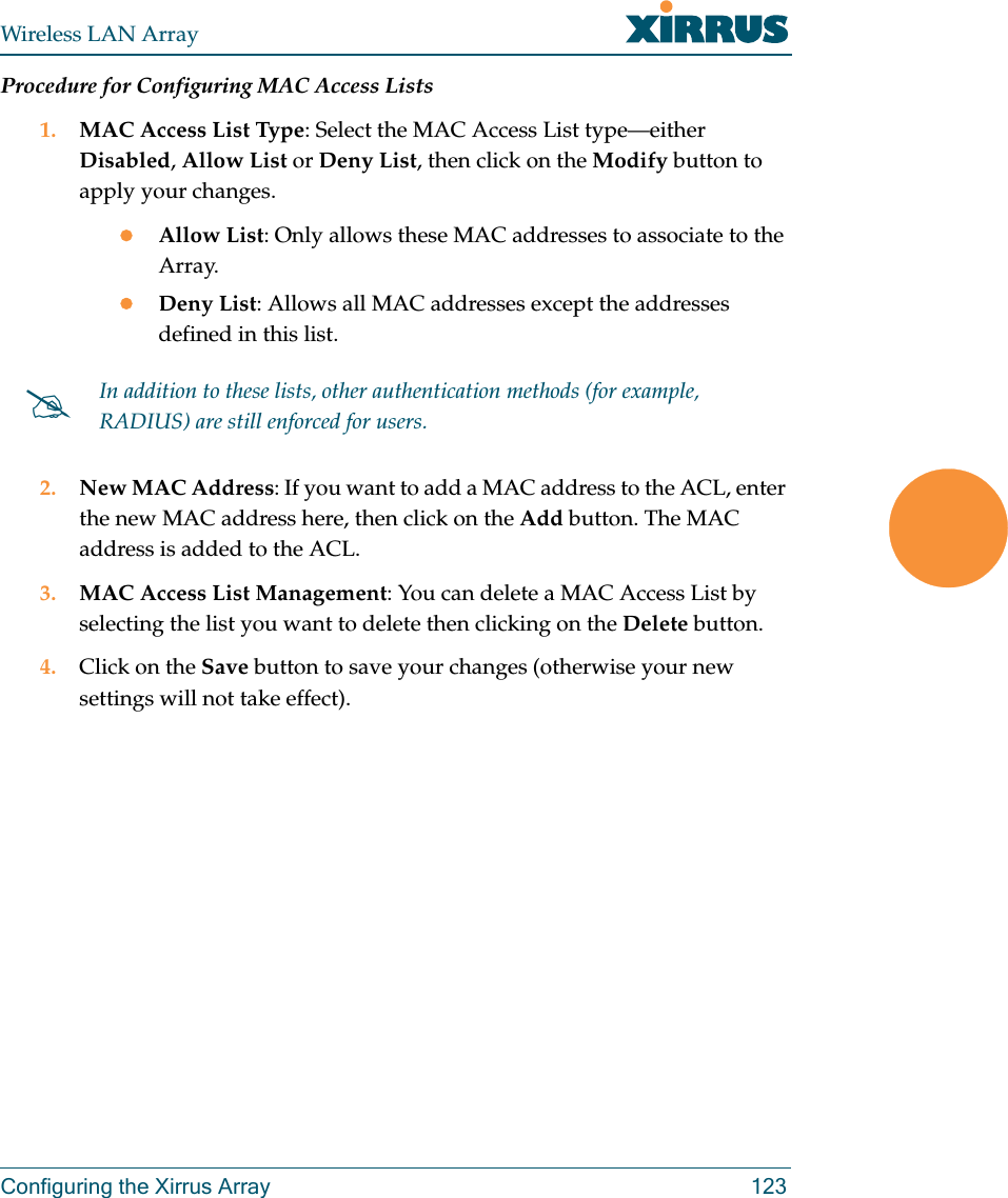 Wireless LAN ArrayConfiguring the Xirrus Array 123Procedure for Configuring MAC Access Lists1. MAC Access List Type: Select the MAC Access List type—either Disabled, Allow List or Deny List, then click on the Modify button to apply your changes.zAllow List: Only allows these MAC addresses to associate to the Array.zDeny List: Allows all MAC addresses except the addresses defined in this list.2. New MAC Address: If you want to add a MAC address to the ACL, enter the new MAC address here, then click on the Add button. The MAC address is added to the ACL.3. MAC Access List Management: You can delete a MAC Access List by selecting the list you want to delete then clicking on the Delete button.4. Click on the Save button to save your changes (otherwise your new settings will not take effect).#In addition to these lists, other authentication methods (for example, RADIUS) are still enforced for users.