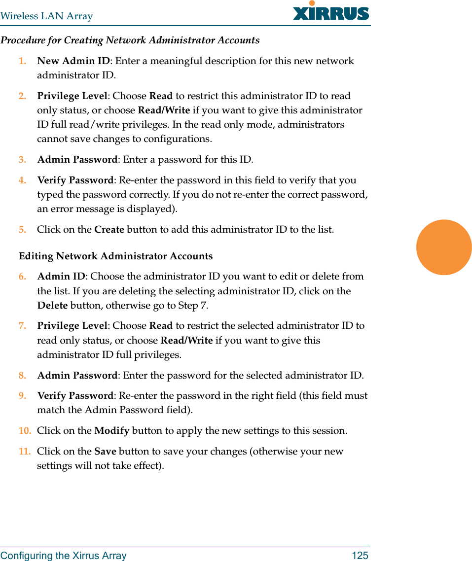 Wireless LAN ArrayConfiguring the Xirrus Array 125Procedure for Creating Network Administrator Accounts1. New Admin ID: Enter a meaningful description for this new network administrator ID.2. Privilege Level: Choose Read to restrict this administrator ID to read only status, or choose Read/Write if you want to give this administrator ID full read/write privileges. In the read only mode, administrators cannot save changes to configurations.3. Admin Password: Enter a password for this ID.4. Verify Password: Re-enter the password in this field to verify that you typed the password correctly. If you do not re-enter the correct password, an error message is displayed).5. Click on the Create button to add this administrator ID to the list.Editing Network Administrator Accounts6. Admin ID: Choose the administrator ID you want to edit or delete from the list. If you are deleting the selecting administrator ID, click on the Delete button, otherwise go to Step 7.7. Privilege Level: Choose Read to restrict the selected administrator ID to read only status, or choose Read/Write if you want to give this administrator ID full privileges.8. Admin Password: Enter the password for the selected administrator ID.9. Verify Password: Re-enter the password in the right field (this field must match the Admin Password field).10. Click on the Modify button to apply the new settings to this session.11. Click on the Save button to save your changes (otherwise your new settings will not take effect).