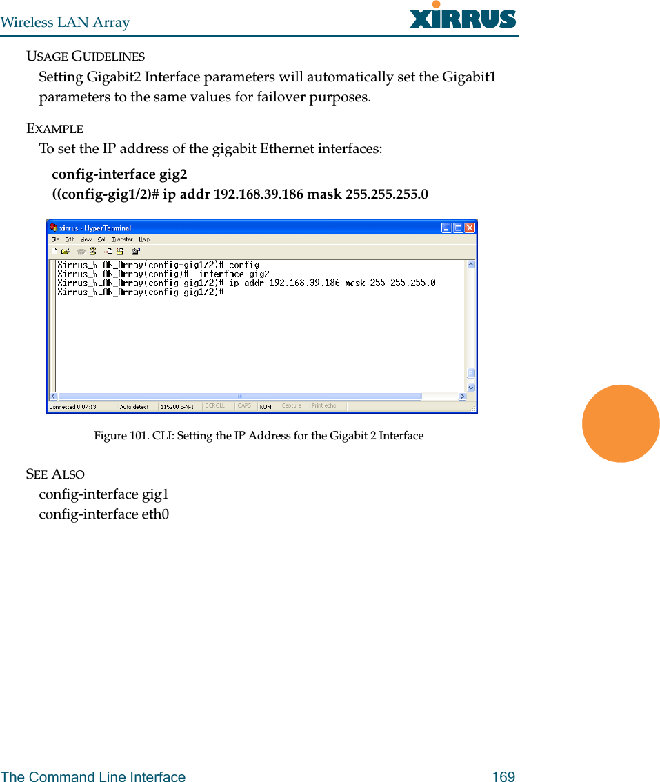 Wireless LAN ArrayThe Command Line Interface 169USAGE GUIDELINESSetting Gigabit2 Interface parameters will automatically set the Gigabit1 parameters to the same values for failover purposes.EXAMPLETo set the IP address of the gigabit Ethernet interfaces: config-interface gig2((config-gig1/2)# ip addr 192.168.39.186 mask 255.255.255.0Figure 101. CLI: Setting the IP Address for the Gigabit 2 InterfaceSEE ALSOconfig-interface gig1config-interface eth0