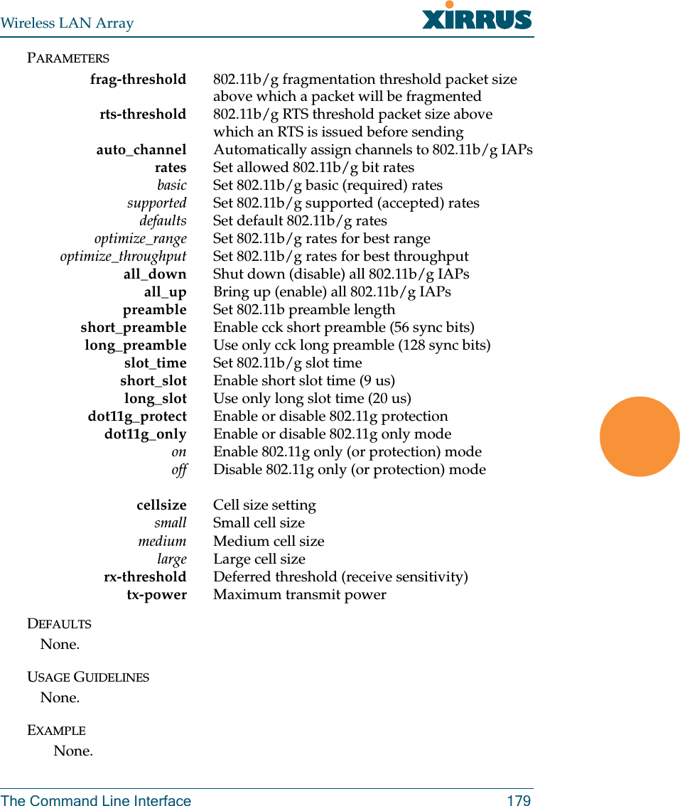 Wireless LAN ArrayThe Command Line Interface 179PARAMETERSfrag-threshold 802.11b/g fragmentation threshold packet size above which a packet will be fragmented rts-threshold 802.11b/g RTS threshold packet size above which an RTS is issued before sendingauto_channel Automatically assign channels to 802.11b/g IAPsrates Set allowed 802.11b/g bit ratesbasic Set 802.11b/g basic (required) rates     supported Set 802.11b/g supported (accepted) rates     defaults Set default 802.11b/g rates     optimize_range Set 802.11b/g rates for best range     optimize_throughput Set 802.11b/g rates for best throughput all_down Shut down (disable) all 802.11b/g IAPs     all_up Bring up (enable) all 802.11b/g IAPs     preamble Set 802.11b preamble length short_preamble Enable cck short preamble (56 sync bits)     long_preamble Use only cck long preamble (128 sync bits)    slot_time Set 802.11b/g slot timeshort_slot Enable short slot time (9 us)long_slot Use only long slot time (20 us)dot11g_protect           Enable  or  disable  802.11g  protectiondot11g_only Enable or disable 802.11g only modeon Enable 802.11g only (or protection) modeoff                      D i s a b l e   8 0 2 . 1 1 g   o n l y   ( o r   p r o t e c t i o n )   m o d ecellsize Cell size settingsmall Small cell size medium Medium cell sizelarge Large cell size rx-threshold Deferred threshold (receive sensitivity) tx-power Maximum transmit powerDEFAULTSNone.USAGE GUIDELINESNone.EXAMPLENone.