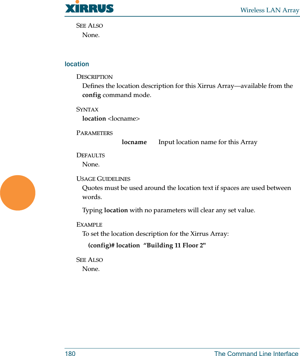 Wireless LAN Array180 The Command Line InterfaceSEE ALSONone.locationDESCRIPTIONDefines the location description for this Xirrus Array—available from the config command mode.SYNTAXlocation &lt;locname&gt;PARAMETERSlocname Input location name for this ArrayDEFAULTSNone.USAGE GUIDELINESQuotes must be used around the location text if spaces are used between words. Typing location with no parameters will clear any set value.EXAMPLETo set the location description for the Xirrus Array:(config)# location  “Building 11 Floor 2&quot;SEE ALSONone.